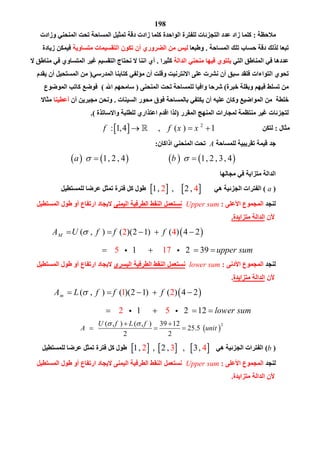 198
‫ﻣﻼﺣﻈﺔ‬:‫وزادت‬ ‫اﻟﻤﻨﺤﻨﻲ‬ ‫ﺗﺤﺖ‬ ‫اﻟﻤﺴﺎﺣﺔ‬ ‫ﺗﻤﺜﯿﻞ‬ ‫دﻗﺔ‬ ‫زادت‬ ‫ﻛﻠﻤﺎ‬ ‫اﻟﻮاﺣﺪة‬ ‫ﻟﻠﻔﺘﺮة‬ ‫اﻟﺘﺠﺰﺋﺎت‬ ‫ﻋﺪد‬ ‫زاد‬ ‫ﻛﻠﻤﺎ‬
‫اﻟﻤﺴﺎﺣﺔ‬ ‫ﺗﻠﻚ‬ ‫ﺣﺴﺎب‬ ‫دﻗﺔ‬ ‫ﻟﺬﻟﻚ‬ ‫ﺗﺒﻌﺎ‬.‫وﻃﺒﻌﺎ‬‫ﻣﺘﺴﺎوﯾﺔ‬ ‫اﻟﺘﻘﺴﯿﻤﺎت‬ ‫ﺗﻜﻮن‬ ‫أن‬ ‫اﻟﻀﺮوري‬ ‫ﻣﻦ‬ ‫ﻟﯿﺲ‬‫زﯾﺎدة‬ ‫ﻓﯿﻤﻜﻦ‬
‫اﻟﺘﻲ‬ ‫اﻟﻤﻨﺎﻃﻖ‬ ‫ﻓﻲ‬ ‫ﻋﺪدھﺎ‬‫اﻟﺪاﻟﺔ‬ ‫ﻣﻨﺤﻨﻲ‬ ‫ﻓﯿﮭﺎ‬ ‫ﯾﻠﺘﻮي‬‫ﻛﺜﯿﺮا‬.‫ﻻ‬ ‫ﻣﻨﺎﻃﻖ‬ ‫ﻓﻲ‬ ‫اﻟﻤﺘﺴﺎوي‬ ‫ﻏﯿﺮ‬ ‫اﻟﺘﻘﺴﯿﻢ‬ ‫ﻧﺤﺘﺎج‬ ‫ﻻ‬ ‫اﻧﻨﺎ‬ ‫أي‬
‫اﻟﻤﺪرﺳﻲ‬ ‫ﻛﺘﺎﺑﻨﺎ‬ ‫ﻣﺆﻟﻔﻲ‬ ‫أن‬ ‫وﻗﻠﺖ‬ ‫اﻻﻧﺘﺮﻧﯿﺖ‬ ‫ﻋﻠﻰ‬ ‫ﻧﺸﺮت‬ ‫أن‬ ‫ﺳﺒﻖ‬ ‫ﻓﻠﻘﺪ‬ ‫اﻟﺘﻮاءات‬ ‫ﺗﺤﻮي‬)‫ﯾﻘﺪم‬ ‫أن‬ ‫اﻟﻤﺴﺘﺤﯿﻞ‬ ‫ﻣﻦ‬
‫ﺧﺒﺮة‬ ‫وﺑﻘﻠﺔ‬ ‫ﻓﯿﮭﻢ‬ ‫ﺗﺴﻠﻂ‬ ‫ﻣﻦ‬(‫اﻟﻤﻨﺤﻨﻰ‬ ‫ﺗﺤﺖ‬ ‫ﻟﻠﻤﺴﺎﺣﺔ‬ ‫واﻓﯿﺎ‬ ‫ﺷﺮﺣﺎ‬)‫اﷲ‬ ‫ﺳﺎﻣﺤﮭﻢ‬(‫ﻛ‬ ‫ﻓﻮﺿﻊ‬‫اﻟﻤﻮﺿﻮع‬ ‫ﺎﺗﺐ‬
‫اﻟﺴﯿﻨﺎت‬ ‫ﻣﺤﻮر‬ ‫ﻓﻮق‬ ‫ﺑﺎﻟﻤﺴﺎﺣﺔ‬ ‫ﯾﻜﺘﻔﻲ‬ ‫أن‬ ‫ﻋﻠﯿﮫ‬ ‫وﻛﺎن‬ ‫اﻟﻤﻮاﺿﯿﻊ‬ ‫ﻣﻦ‬ ‫ﺧﻠﻄﺔ‬.‫أن‬ ‫ﻣﺠﺒﺮﯾﻦ‬ ‫وﻧﺤﻦ‬‫أﻋﻄﯿﻨﺎ‬‫ﻣﺜﺎﻻ‬
‫اﻟﻤﻘﺮر‬ ‫اﻟﻤﻨﮭﺞ‬ ‫ﻟﻤﺠﺎرات‬ ‫ﻣﻨﺘﻈﻤﺔ‬ ‫ﻏﯿﺮ‬ ‫ﻟﺘﺠﺰﺋﺎت‬)‫واﻻﺳﺎﺗﺬة‬ ‫ﻟﻠﻄﻠﺒﺔ‬ ‫اﻋﺘﺬاري‬ ‫اﻗﺪم‬ ‫ﻟﺬا‬.(
‫ﻣﺜﺎل‬:‫ﻟﺘﻜﻦ‬  2
: 1,4 , ( ) 1f f x x     
‫ﻗﯿﻤﺔ‬ ‫ﺟﺪ‬‫ﻟﻠﻤﺴﺎﺣﺔ‬ ‫ﺗﻘﺮﯾﺒﯿﺔ‬A‫اذاﻛﺎن‬ ‫اﻟﻤﻨﺤﻨﻲ‬ ‫ﺗﺤﺖ‬:
       1, 2 , 4 1, 2 , 4a b             
‫ﻣﺠﺎﻟﮭﺎ‬ ‫ﻓﻲ‬ ‫ﻣﺘﺰاﯾﺔ‬ ‫اﻟﺪاﻟﺔ‬
)a(‫ھﻲ‬ ‫اﻟﺠﺰﺋﯿﺔ‬ ‫اﻟﻔﺘﺮات‬   1 4, ,2     ‫ﻟﻠﻤﺴﺘﻄﯿﻞ‬ ‫ﻋﺮﺿﺎ‬ ‫ﺗﻤﺜﻞ‬ ‫ﻓﺘﺮة‬ ‫ﻛﻞ‬ ‫ﻃﻮل‬
‫ﻟﻨﺠﺪ‬‫اﻷﻋﻠﻰ‬ ‫اﻟﻤﺠﻤﻮع‬:Upper sum‫اﻟﯿﻤﻨﻰ‬ ‫اﻟﻄﺮﻓﯿﺔ‬ ‫اﻟﻨﻘﻂ‬ ‫ﻧﺴﺘﻌﻤﻞ‬‫ار‬ ‫ﻻﯾﺠﺎد‬‫اﻟﻤﺴﺘﻄﯿﻞ‬ ‫ﻃﻮل‬ ‫أو‬ ‫ﺗﻔﺎع‬
‫ﻷن‬‫ﻣﺘﺰاﯾﺪة‬ ‫اﻟﺪاﻟﺔ‬.
 ( , ) ( )(2 12 4
5
) ( ) 4 2
1 2 317 9
MA U f f f
upper sum
      
         
‫ﻟﻨﺠﺪ‬‫اﻟﻤﺠﻤﻮع‬‫اﻷدﻧﻰ‬:lower sum‫اﻟﯿﺴﺮى‬ ‫اﻟﻄﺮﻓﯿﺔ‬ ‫اﻟﻨﻘﻂ‬ ‫ﻧﺴﺘﻌﻤﻞ‬‫اﻟﻤﺴﺘﻄﯿﻞ‬ ‫ﻃﻮل‬ ‫أو‬ ‫ارﺗﻔﺎع‬ ‫ﻻﯾﺠﺎد‬
‫ﻷن‬‫ﻣﺘﺰاﯾﺪة‬ ‫اﻟﺪاﻟﺔ‬.
 ( , ) ( )(2 1) ( ) 4 21 2
2 51 2 12
mA L f f f
lower sum
      
         
 
2( , ) ( , ) 39 12
25.5
2 2
U f L f
A unit
  
    
)b(‫اﻟﺠﺰﺋﯿﺔ‬ ‫اﻟﻔﺘﺮات‬‫ھﻲ‬     2 3 41, , ,        ‫ﻟﻠﻤﺴﺘﻄﯿﻞ‬ ‫ﻋﺮﺿﺎ‬ ‫ﺗﻤﺜﻞ‬ ‫ﻓﺘﺮة‬ ‫ﻛﻞ‬ ‫ﻃﻮل‬
‫ﻟﻨﺠﺪ‬‫اﻷﻋﻠﻰ‬ ‫اﻟﻤﺠﻤﻮع‬:Upper sum‫اﻟﻤﺴﺘﻄﯿﻞ‬ ‫ﻃﻮل‬ ‫أو‬ ‫ارﺗﻔﺎع‬ ‫ﻻﯾﺠﺎد‬ ‫اﻟﯿﻤﻨﻰ‬ ‫اﻟﻄﺮﻓﯿﺔ‬ ‫اﻟﻨﻘﻂ‬ ‫ﻧﺴﺘﻌﻤﻞ‬
‫ﻣﺘﺰاﯾﺪة‬ ‫اﻟﺪاﻟﺔ‬ ‫ﻷن‬.
 