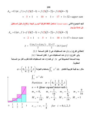 199
   ( , ) ( )(2 1) ( ) 3 2 ( ) 42 3 4
5 10 17
3
1 1 1 32
MA U f f f f
upper sum
        
             
‫ﻟﻨﺠﺪ‬‫اﻟﻤﺠﻤﻮع‬‫اﻷدﻧﻰ‬:lower sum‫اﻟﻄﺮﻓﯿ‬ ‫اﻟﻨﻘﻂ‬ ‫ﻧﺴﺘﻌﻤﻞ‬‫اﻟﻤﺴﺘﻄﯿﻞ‬ ‫ﻃﻮل‬ ‫أو‬ ‫ارﺗﻔﺎع‬ ‫ﻻﯾﺠﺎد‬ ‫اﻟﯿﺴﺮى‬ ‫ﺔ‬
‫ﻣﺘﺰاﯾﺪة‬ ‫اﻟﺪاﻟﺔ‬ ‫ﻷن‬.
   ( , ) ( )(2 1) ( ) 3 2 ( )1 2 3
2 5 10
4 3
1 1 1 17
mA L f f f f
lower sum
        
             
 
2( , ) ( , ) 32 17
24.5
2 2
U f L f
A unit
  
    
‫اﻟﻔﺮع‬ ‫ﻓﻲ‬ ‫ﻻﺣﻆ‬)a(‫ھﻲ‬ ‫اﻟﻤﺴﺘﻄﯿﻼت‬ ‫ﻋﺪد‬ ‫أن‬2‫اﻟﻤﺴﺎﺣﺔ‬ ‫ﻓﻜﺎن‬25.5
‫اﻟﻔﺮع‬ ‫وﻓﻲ‬)b(‫ھﻲ‬ ‫اﻟﻤﺴﺘﻄﯿﻼت‬ ‫ﻋﺪد‬ ‫أن‬3‫اﻟﻤﺴﺎﺣﺔ‬ ‫ﻓﻜﺎن‬24.5
‫ﺑﯿ‬‫ھﻲ‬ ‫اﻟﻤﻀﺒﻮﻃﺔ‬ ‫اﻟﻤﺴﺎﺣﺔ‬ ‫ﻨﻤﺎ‬24‫اﻟﻤﺴﺎﺣﺔ‬ ‫ﻣﻦ‬ ‫أﻛﺜﺮ‬ ‫ﻧﻘﺘﺮب‬ ‫ﻓﺎﻧﻨﺎ‬ ‫اﻟﻤﺴﺘﻄﯿﻼت‬ ‫ﻋﺪد‬ ‫زاد‬ ‫ﻛﻠﻤﺎ‬ ‫أي‬
‫اﻟﻤﻄﻠﻮﺑﺔ‬.
‫ﻣﺜﺎل‬:‫ﻟﻠﺘﻜﺎﻣﻞ‬ ‫ﺗﻘﺮﯾﺒﯿﺔ‬ ‫ﻗﯿﻤﺔ‬ ‫ﺟﺪ‬
1
2
0
x dx‫اﻟﺘﺠﺰﺋﺔ‬ ‫ﺑﺎﺳﺘﺨﺪام‬
1 1 3
0, , , ,1
4 2 4

 
  
 
1
2
0
0 1 2 3
0 1 2 3
1
1 2 3
0, , , ,1
4 4 4
4 ( )
1 1 9
0, , ,
16 4 16
1 1 9
, , , 1
16 4 16
1
0,1, 2,3
4
four eq ual intervals
i i
x dx
Partition
n
m m m m
M M M M
x x for i


 
   
 

   
   
  

 