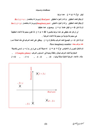 ‫ﺍﻟﻨﺎﺻﺮﻱ‬‫ﻣﻮﺳﻰ‬‫ﻛﺎﻣﻞ‬)2(
‫ﻣ‬‫وﺗﺴﻤﯿﺎت‬ ‫ﺼﻄﻠﺤﺎت‬
‫ﻟﯿﻜﻦ‬z = x + i y‫ﻣﺮﻛﺒﺎ‬ ‫ﻋﺪدا‬
(1‫اﻟﺤﻘﯿﻘﻲ‬ ‫ﻟﻠﻌﺪد‬ ‫ﯾﻘﺎل‬x‫أﻧﮫ‬)‫اﻟﺤﻘﯿﻘﻲ‬ ‫اﻟﺠﺰء‬Real part(‫ﺑﺎﺧﺘﺼﺎر‬ ‫ﻟﮫ‬ ‫وﯾﺮﻣﺰ‬:Re ( z ) = x
(2‫اﻟﺤﻘﯿﻘﻲ‬ ‫ﻟﻠﻌﺪد‬ ‫ﯾﻘﺎل‬y‫أﻧﮫ‬)‫اﻟﺘﺨﯿﻠﻲ‬ ‫اﻟﺠﺰء‬Imaginary part(‫ﺑﺎﺧﺘﺼﺎر‬ ‫ﻟﮫ‬ ‫وﯾﺮﻣﺰ‬:Im ( z ) = y
(3‫إذا‬‫ﻛﺎن‬y = 0‫ﻋﻨﺪﺋﺬ‬ ‫ﻓﯿﻜﻦ‬z = x‫وﯾﺼﺒﺢ‬z‫ﺣﻘﯿﻘﯿﺎ‬ ‫ﻋﺪدا‬
‫ﺑﺎﻟﺼﻮرة‬ ‫ﻣﺮﻛﺒﺎ‬ ‫ﻋﺪدا‬ ‫ھﻮ‬ ‫ﺣﻘﯿﻘﻲ‬ ‫ﻋﺪد‬ ‫ﻛﻞ‬ ‫أن‬ ‫أي‬z = x + 0i‫اﻟﺤﻘﯿﻘﯿﺔ‬ ‫اﻷﻋﺪاد‬ ‫ﻣﺠﻤﻮﻋﺔ‬ ‫ﺗﻜﻮن‬ ‫ﻟﺬا‬
‫اﻟﻤﺮﻛﺒﺔ‬ ‫اﻷﻋﺪاد‬ ‫ﻣﺠﻤﻮﻋﺔ‬ ‫ﻣﻦ‬ ‫ﺟﺰﺋﯿﺔ‬ ‫ﻣﺠﻤﻮﻋﺔ‬ ‫ھﻲ‬.
(4‫إذا‬‫ﻛﺎن‬x = 0‫ﺑﺎﻟﺸﻜﻞ‬ ‫اﻟﻤﺮﻛﺐ‬ ‫اﻟﻌﺪد‬ ‫ﻓﯿﺼﺒﺢ‬z = y i‫اﻟﻤ‬ ‫اﻟﻌﺪد‬ ‫ﻋﻠﻰ‬ ‫وﯾﻄﻠﻖ‬‫اﺳﻢ‬ ‫اﻟﺤﺎﻟﺔ‬ ‫ھﺬه‬ ‫ﻓﻲ‬ ‫ﺮﻛﺐ‬:
‫ﺑﺤﺖ‬ ‫ﻣﺮﻛﺐ‬ ‫ﻋﺪد‬Pure imaginary number
(5‫اﻻﻋﺘﯿﺎدي‬ ‫أو‬ ‫اﻟﺠﺒﺮي‬ ‫اﻟﺸﻜﻞ‬z = x + i y‫أﺧﺮى‬ ‫ﺻﯿﻐﺔ‬ ‫ﻟﮫ‬‫ھﻲ‬z = ( x , y )‫ﺑﺎﻟﺼﯿﻐﺔ‬ ‫ﺗﺴﻤﻰ‬
‫اﻟﺪﯾﻜﺎرﺗﯿﺔ‬‫ﻟﯿﻤﺜﻞ‬ ‫اﻟﻤﺮﻛﺐ‬ ‫ﻟﻠﻌﺪد‬z‫ﻓﻲ‬ ‫وﺣﯿﺪة‬ ‫ﻧﻘﻄﺔ‬‫ا‬‫اﻟﻤﺮﻛ‬ ‫ﻟﻤﺴﺘﻮى‬‫ﺐ‬( Complex plane).
‫ﻣﺜﻼ‬:‫ﺑﯿﺎﻧﯿﺎ‬ ‫ﻣﻤﺜﻠﺔ‬ ‫اﻟﺘﺎﻟﯿﺔ‬ ‫اﻟﻤﺮﻛﺒﺔ‬ ‫اﻷﻋﺪاد‬:2 +5i , - 5 +i , 4 – 3i , -5i
Real axis
Imaginaryaxis
- 5 i
- 5+ i
2 + 5 i
4 – 3 i
 