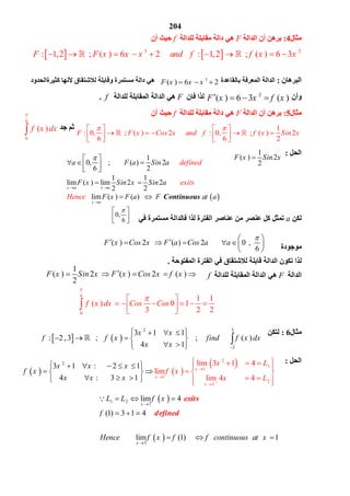 204
6
0
( )f x dx

 
 
1
0, ( ) 2
6 2
1 1
lim ( ) lim 2 2
2 2
lim ( ) ( ) Continuous
x a x a
x a
a F a Sin a
F x Sin x
defined
exits
Hence
Sin a
F x F a F at a

 

 
      
  
   

 


0,
6
 
  
( ) 2 ( ) 2 0 ,
6
F x Cos x F a Cos a a
         
 
1
( ) 2 ( ) 2 ( )
2
F x Sin x F x Cos x f x    
6
0
1 1
( ) 0 1
3 2 2
f x dx Cos Cos

 
         

   
32
2
3 1 1
: 2 , ; ( )
4 1
x x
f f x find f x dx
x x 
   
          
  

   
 2
1
1
1
2
1
2 lim 3 1 4
lim
3 1 : 2 1
4 m 43 li 4: 1
x
x
x
x x L
f x
x
x
x
x
x L
f
x x


 

 
     
   
 
    
   
  
   
 
 
1 2
1
1
lim 4
(1) 3 1 4
lim (1) 1
exits
defined
x
x
L L f x
f
Hence f x f f continuous at x


   
   
       

‫ﻣﺜﺎل‬4:‫اﻟﺪاﻟﺔ‬ ‫أن‬ ‫ﺑﺮھﻦ‬F‫ﻟﻠﺪاﻟﺔ‬ ‫ﻣﻘﺎﺑﻠﺔ‬ ‫داﻟﺔ‬ ‫ھﻲ‬f‫أن‬ ‫ﺣﯿﺚ‬
   3 2
: 1,2 ; ( ) 6 2 : 1,2 ; ( ) 6 3F F x x x and f f x x              
‫اﻟﺒﺮھﺎن‬:‫ﺑﺎﻟﻘﺎﻋﺪة‬ ‫اﻟﻤﻌﺮﻓﺔ‬ ‫اﻟﺪاﻟﺔ‬3
( ) 6 2F x x x  ‫ﻣﺴﺘ‬ ‫داﻟﺔ‬ ‫ھﻲ‬‫ﻛﺜﯿﺮةاﻟﺤﺪود‬ ‫ﻷﻧﮭﺎ‬ ‫ﻟﻼﺷﺘﻘﺎق‬ ‫وﻗﺎﺑﻠﺔ‬ ‫ﻤﺮة‬
‫وأن‬2
( ) 6 3 ( )F x x f x   ‫ﻓﺎن‬ ‫ﻟﺬا‬F‫ﻟﻠﺪاﻟﺔ‬ ‫اﻟﻤﻘﺎﺑﻠﺔ‬ ‫اﻟﺪاﻟﺔ‬ ‫ھﻲ‬f.
‫ﻣﺜﺎل‬5:‫اﻟﺪاﻟﺔ‬ ‫أن‬ ‫ﺑﺮھﻦ‬F‫ﻟﻠﺪاﻟﺔ‬ ‫ﻣﻘﺎﺑﻠﺔ‬ ‫داﻟﺔ‬ ‫ھﻲ‬f‫أن‬ ‫ﺣﯿﺚ‬
1
: 0, ; ( ) 2 : 0, ; ( ) 2
6 6 2
F F x Cos x and f f x Sin x
    
                
 
‫ﺟﺪ‬ ‫ﺛﻢ‬
‫اﻟﺤﻞ‬:1
( ) 2
2
F x Sin x
‫ﻟﻜﻦ‬a‫ﻓﻲ‬ ‫ﻣﺴﺘﻤﺮة‬ ‫ﻓﺎﻟﺪاﻟﺔ‬ ‫ﻟﺬا‬ ‫اﻟﻔﺘﺮة‬ ‫ﻋﻨﺎﺻﺮ‬ ‫ﻣﻦ‬ ‫ﻋﻨﺼﺮ‬ ‫ﻛﻞ‬ ‫ﺗﻤﺜﻞ‬
‫ﻣﻮﺟﻮدة‬
‫اﻟﻤﻔﺘﻮﺣﺔ‬ ‫اﻟﻔﺘﺮة‬ ‫ﻓﻲ‬ ‫ﻟﻼﺷﺘﻘﺎق‬ ‫ﻗﺎﺑﻠﺔ‬ ‫اﻟﺪاﻟﺔ‬ ‫ﺗﻜﻮن‬ ‫ﻟﺬا‬.
‫اﻟﺪاﻟﺔ‬F‫ﻟﻠﺪاﻟﺔ‬ ‫اﻟﻤﻘﺎﺑﻠﺔ‬ ‫اﻟﺪاﻟﺔ‬ ‫ھﻲ‬f
‫ﻣﺜﺎل‬6:‫ﻟ‬‫ﺘﻜﻦ‬
‫اﻟﺤﻞ‬:
 