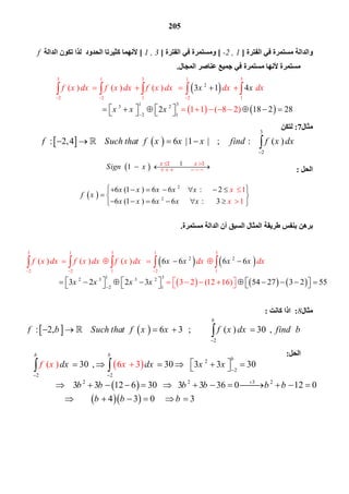 205
 
 
2
2
1 1 1
1
6 (1 ) 6 6 : 2
6 (1 ) 6
1
16 : 3
x x
Sign x
x x x x x
f x
x x x x x
x
x
   
  
       
   
      

 
 
   
     
2 2
1 32 3
3 1 3 1 3
2 2 1 2 1
3 2
2 1
( ) ( ) ( )
3 2 (12 16
6 6 6 6
3 2 2 3 54 27 3 2 55)
x x xf x dx f x dx f x dx dx dxx
x x x x
  

 
     
          
                   
    
   
3
2
: 2,4 6 |1 | ; : ( )f Such that f x x x find f x dx

         
   
2
: 2, 6 3 ; ( ) 30 ,
b
f b Such that f x x f x dx find b

            
 
 
  
2
2
2 2
32 2 2
30 , 30 3 3 30
3 3 12 6 30 3 3 36 0 12 0
4 3
( ) 6
0 3
3
b b
b
dx dx x x
b b b b b b
b
f
b b
x x

 

           
            
     
 
‫اﻟﻔﺘﺮة‬ ‫ﻓﻲ‬ ‫ﻣﺴﺘﻤﺮة‬ ‫واﻟﺪاﻟﺔ‬]-2 , 1[‫اﻟﻔﺘﺮة‬ ‫ﻓﻲ‬ ‫وﻣﺴﺘﻤﺮة‬]1 , 3[‫اﻟﺪاﻟﺔ‬ ‫ﺗﻜﻮن‬ ‫ﻟﺬا‬ ‫اﻟﺤﺪود‬ ‫ﻛﺜﯿﺮﺗﺎ‬ ‫ﻷﻧﮭﻤﺎ‬f
‫اﻟﻤﺠﺎل‬ ‫ﻋﻨﺎﺻﺮ‬ ‫ﺟﻤﯿﻊ‬ ‫ﻓﻲ‬ ‫ﻣﺴﺘﻤﺮة‬ ‫ﻷﻧﮭﺎ‬ ‫ﻣﺴﺘﻤﺮة‬.
 
   
2
1
3 1 3 1 3
2 2 1 2
33 2
2 1
1
( ) ( ) ( )
1 1 ( 8 2)
3 1 4
2 18 2 28
f x dx f x dx f x dx x dx dxx
x x x


 

   
          
              
    
‫ﻣﺜﺎل‬7:‫ﻟﺘﻜﻦ‬
‫اﻟﺤﻞ‬:
‫ﻃﺮﯾ‬ ‫ﺑﻨﻔﺲ‬ ‫ﺑﺮھﻦ‬‫ﻣﺴﺘﻤﺮة‬ ‫اﻟﺪاﻟﺔ‬ ‫أن‬ ‫اﻟﺴﺒﻖ‬ ‫اﻟﻤﺜﺎل‬ ‫ﻘﺔ‬.
‫ﻣﺜﺎل‬8:‫ﻛﺎﻧﺖ‬ ‫اذا‬:
‫اﻟﺤﻞ‬:
 
