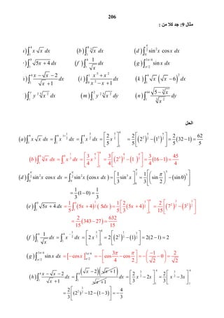 206
       
4
1 3 5 5 5
14 4 4
2 22 2 2 2 2
1 1 1
1
2 2 2 62
2 1 32 1
5 5 5 5
a x x dx x dx x dx x
    
             
  

  
       
41 4 4 4
8 8
33 3 3 3 3
1 1
1
3 3 3 45
2 1 16 1
4 4 4 4
b x dx x dx x
   
           
  

 
     
3
2 32 2 32 2
0 0
0
1 1
sin cos sin cos sin sin sin0
3 3 2
1 1
(1 0)
3 3
d x x dx x x dx x

 
    
               
  
 
           
 
9 3 31 39
2 22 22 2
1
1
9
1
1 1 2 2
5 4 5 4 7 3
5 5 3 15
2 632
343 27
1
4
5 15
5 xx x xd xe d
  
        
   
  

 
 

     
41 1 1 14 4
22 2 2 2
1 1
1
1
2 2 2 1 2(2 1) 2f dx x dx x
x
    
            
  
 
   
3 /4 3 /4
/2/2
3 1 2
cos cos cos 0
4 2
n
2 2
si xg x dx
 

    
            




 
 4
1
2 12
1
x xx x
h dx
x
  
 


 
1x 
 
4 43 3
4
2 2
1
1 1
3
2 2
2 2
2 3
3 3
2 4
(2 ) 12 1 3
3 3
dx x x x x
 

   
         
   
 
      
 

    
    
  
4 8
23 2
1 1 0
9 4 3 /4
1 1 /2
5 2
4 1
21 0
sin cos
1
5 4 sin
2
11
a x x dx b x dx d x x dx
e x dx f dx g x dx
x
x x x x
h dx i dx
x xx



     
     
  
   
 
  
  
     
     
24
1
32 64
5 52 2 2 2
3 21 1 1
6
5y
k x x dx
x
l y x dx m y x dy n dy
x
  

     

  
‫ﻣﺜﺎل‬9:‫ﻣﻦ‬ ‫ﻛﻼ‬ ‫ﺟﺪ‬:
‫اﻟﺤﻞ‬
 