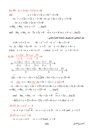 ‫ﺍﻟﻨﺎﺻﺮﻱ‬‫ﻣﻮﺳﻰ‬‫ﻛﺎﻣﻞ‬)21(
1 2
1 2
2
2
.                        2   2   4  1 8
2   2   8 2   2   3 8
  (2 2 )  3 8
Re Re   3 ......( 1)
Im Im 2 2 8 4 ....(
.49: ( 2  )(
2
2  ) 1
4 .
8
  3
)
z z
z z
sol x y x i i y i i
x i i y i xy x i i y i
x y x y i i
Ex x i
x y eq
an
y i i
x
d x y x
y
y xy eq

    
        
    
   
    
   

   
‫اﻟﻤﻌﺎد‬ ‫ﺗﺤﻞ‬‫ﺑﺎﻷوﻟﻰ‬ ‫اﻟﺜﺎﻧﯿﺔ‬ ‫اﻟﻤﻌﺎدﻟﺔ‬ ‫ﺑﺘﻌﻮﯾﺾ‬ ‫آﻧﯿﺎ‬ ‫ﻟﺘﯿﻦ‬:
2 2
(4 ) 3 4 3 4 3 0
( 3)( 1) 0 3 1 4
1 4 1 3 ; 3 4 3 1
x x x x x x
x x x or x But y x
when x y when x y
        
        
         
5
2   2 3   2 23
0
2 2 2 2 5
2   4   2 6 3   2   23
0
5 5 5
2   4   2 (6 3 2  
2 3 23
50: 0
2 2
) 23 0
  4 3   2
5
2 2 6   0
8   2
3
 
2
6
x y i i x y i i
i i i i
x x i y i y x x i y i y
x x
x yi x yi
i y i y x xi y i y
x i yi x i y i y
x y y i x i
Ex
i i
x y x

    
     
     
      
   
        
      

 
  
 

   
   

23 0 ( 8 23) ( 6 2 ) 0 0x y y x i i          
1 2
1 2
(2)
Re Re 8 23 0 ......( 1)
Im Im 6 2 0 3 .....( 2)
8(3 ) 23 0 23 23 0 1 3
z z
z z
x y eq
and y x x y eq
y y y y then x

      
      
          
2
51: ( ) 4
4 2 0 2x yi x yi i
Ex
x and y
x yi
         
  
  
2
4 4 0
52 :( ) 16
x yi x and y
Ex x yi
 

   

 
 