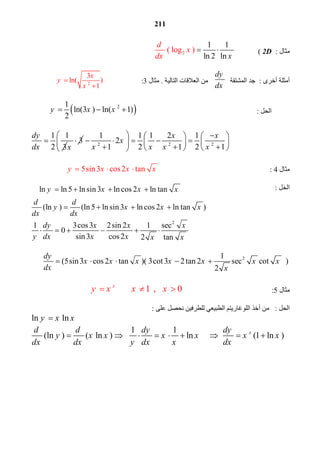 211
ln ln 5 ln sin 3 ln cos 2 ln tany x x x   
(ln ) (ln5 lnsin3 ln cos 2 ln tan )
d d
y x x x
dx dx
   
 
 ‫ﻣﺜﺎل‬ :2D            ( 2( log )
1 1
ln 2 ln
d
x
x xd
  
 
 ‫أﻣﺜﻠﺔ أﺧﺮى‬  :  ‫ﺟﺪ اﻟﻤﺸﺘﻘﺔ‬
dy
dx
 ‫   ﻣﻦ اﻟﻌﻼﻗﺎت اﻟﺘﺎﻟﯿﺔ‬.  ‫ﻣﺜﺎل‬3          :2
3
ln( )
1
x
y
x


 
 
 ‫اﻟﺤﻞ‬                                                               : 21
ln(3 ) ln( 1)
2
y x x   
 
1 1
2 3
dy
dx
 3
x
 2 2 2
1 1 1 2 1
2
1 2 1 2 1
x x
x
x x x x
     
         
      
 
 
 ‫ﻣﺜﺎل‬4       :                                                  5sin3 cos2 tany x x x   
 
 ‫اﻟﺨﻞ‬                                                            : 
 
 
 
2
1 3cos3 2sin 2 1 sec
0
sin3 cos 2 2 tan
dy x x x
y dx x x x x
      
 
21
(5sin3 cos2 tan )( 3cot3 2tan 2 sec cot )
2
dy
x x x x x x x
dx x
     
 
 ‫ﻣﺜﺎل‬5              :                                 1 , 0x
y x x x   
 
 ‫اﻟﺤﻞ‬   : ‫ﻣﻦ أﺧﺬ اﻟﻠﻮﻏﺎرﯾﺘﻢ اﻟﻄﺒﯿﻌﻲ ﻟﻠﻄﺮﻓﯿﻦ ﻧﺤﺼﻞ ﻋﻠﻰ‬: 
ln lny x x 
1 1
(ln ) ( ln ) ln (1 ln )xd d dy dy
y x x x x x x
dx dx y dx x dx
         
 
 
 
 
 