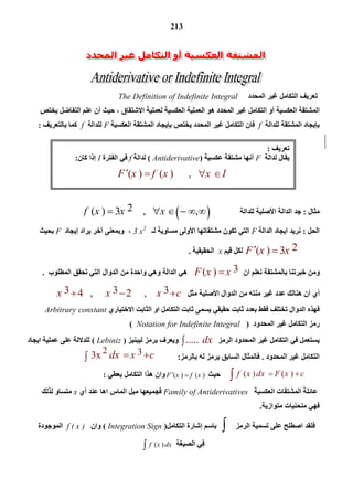 213
2 33x    xdx c 
‫اﻟﻤﺤﺪد‬ ‫ﻏﯿﺮ‬ ‫اﻟﺘﻜﺎﻣﻞ‬ ‫ﺗﻌﺮﯾﻒ‬The Definition of Indefinite Integral
‫اﻟﺘﻔﺎ‬ ‫ﻋﻠﻢ‬ ‫أن‬ ‫ﺣﯿﺚ‬ ، ‫اﻻﺷﺘﻘﺎق‬ ‫ﻟﻌﻤﻠﯿﺔ‬ ‫اﻟﻌﻜﺴﯿﺔ‬ ‫اﻟﻌﻤﻠﯿﺔ‬ ‫ھﻮ‬ ‫اﻟﻤﺤﺪد‬ ‫ﻏﯿﺮ‬ ‫اﻟﺘﻜﺎﻣﻞ‬ ‫أو‬ ‫اﻟﻌﻜﺴﯿﺔ‬ ‫اﻟﻤﺸﺘﻘﺔ‬‫ﯾﺨﺘﺺ‬ ‫ﺿﻞ‬
‫ﻟﻠﺪاﻟﺔ‬ ‫اﻟﻤﺸﺘﻘﺔ‬ ‫ﺑﺈﯾﺠﺎد‬f‫ﯾﺨﺘﺺ‬ ‫اﻟﻤﺤﺪد‬ ‫ﻏﯿﺮ‬ ‫اﻟﺘﻜﺎﻣﻞ‬ ‫ﻓﺎن‬‫ﺑﺈﯾﺠﺎد‬‫اﻟﻌﻜﺴﯿﺔ‬ ‫اﻟﻤﺸﺘﻘﺔ‬F‫ﻟﻠﺪاﻟﺔ‬f‫ﺑﺎﻟﺘﻌﺮﯾﻒ‬ ‫ﻛﻤﺎ‬:
‫ﻣﺜﺎل‬:‫ﻟﻠﺪاﻟﺔ‬ ‫اﻷﺻﻠﯿﺔ‬ ‫اﻟﺪاﻟﺔ‬ ‫ﺟﺪ‬ 2( )   3     ,        ,f x x x     
‫اﻟﺤﻞ‬:‫اﻟﺪاﻟﺔ‬ ‫اﯾﺠﺎد‬ ‫ﻧﺮﯾﺪ‬F‫ﺗﻜﻮن‬ ‫اﻟﺘﻲ‬‫ﻣﺸﺘﻘﺎﺗﮭﺎ‬‫اﻷوﻟﻰ‬‫ﻟـ‬ ‫ﻣﺴﺎوﯾﺔ‬3 x2
‫وﺑﻤﻌﻨﻰ‬ ،‫آﺧﺮ‬‫ﯾﺮاد‬‫إﯾﺠﺎد‬F‫ﺑﺤﯿﺚ‬
2( )   3F x x ‫ﻗﯿﻢ‬ ‫ﻟﻜﻞ‬x‫اﻟﺤﻘﯿﻘﯿﺔ‬.
‫ان‬ ‫ﻧﻌﻠﻢ‬ ‫ﺑﺎﻟﻤﺸﺘﻘﺔ‬ ‫ﺧﺒﺮﺗﻨﺎ‬ ‫وﻣﻦ‬3( ) F x x‫و‬ ‫اﻟﺪاﻟﺔ‬ ‫ھﻲ‬‫و‬ ‫ھﻲ‬‫اﻟﺪوال‬ ‫ﻣﻦ‬ ‫اﺣﺪة‬‫اﻟﻤﻄﻠﻮب‬ ‫ﺗﺤﻘﻖ‬ ‫اﻟﺘﻲ‬.
‫اﻷﺻﻠﯿﺔ‬ ‫اﻟﺪوال‬ ‫ﻣﻦ‬ ‫ﻣﻨﺘﮫ‬ ‫ﻏﯿﺮ‬ ‫ﻋﺪد‬ ‫ھﻨﺎﻟﻚ‬ ‫أن‬ ‫أي‬‫ﻣﺜﻞ‬3 3 34   ,      2     ,    x x x c  
‫اﻟﺘﻜﺎﻣﻞ‬ ‫ﺛﺎﺑﺖ‬ ‫ﯾﺴﻤﻰ‬ ‫ﺣﻘﯿﻘﻲ‬ ‫ﺛﺎﺑﺖ‬ ‫ﺑﻌﺪد‬ ‫ﻓﻘﻂ‬ ‫ﺗﺨﺘﻠﻒ‬ ‫اﻟﺪوال‬ ‫ﻓﮭﺬه‬‫اﻻﺧﺘﯿﺎري‬ ‫اﻟﺜﺎﺑﺖ‬ ‫او‬Arbitrary constant
‫اﻟﻤﺤﺪود‬ ‫ﻏﯿﺮ‬ ‫اﻟﺘﻜﺎﻣﻞ‬ ‫رﻣﺰ‬)Notation for Indefinite Integral(
‫اﻟﺮﻣﺰ‬ ‫اﻟﻤﺤﺪود‬ ‫ﻏﯿﺮ‬ ‫اﻟﺘﻜﺎﻣﻞ‬ ‫ﻓﻲ‬ ‫ﯾﺴﺘﻌﻤﻞ‬.....  dx‫وﯾﻌﺮف‬‫ﻟﯿﺒﻨﯿﺰ‬ ‫ﺑﺮﻣﺰ‬)Lebiniz(‫اﯾﺠﺎد‬ ‫ﻋﻤﻠﯿﺔ‬ ‫ﻋﻠﻰ‬ ‫ﻟﻠﺪﻻﻟﺔ‬
‫اﻟﻤﺤﺪود‬ ‫ﻏﯿﺮ‬ ‫اﻟﺘﻜﺎﻣﻞ‬.‫ﺑﺎﻟﺮﻣﺰ‬ ‫ﻟﮫ‬ ‫ﯾﺮﻣﺰ‬ ‫اﻟﺴﺎﺑﻖ‬ ‫ﻓﺎﻟﻤﺜﺎل‬:
  ( )      ( )f x dx F x c ‫ﺣﯿﺚ‬( ) ( )F x f x ‫ﯾﻌﻄﻲ‬ ‫اﻟﺘﻜﺎﻣﻞ‬ ‫ھﺬا‬ ‫وان‬:
‫اﻟﻤﺸﺘﻘﺎت‬ ‫ﻋﺎﺋﻠﺔ‬‫اﻟﻌﻜﺴﯿﺔ‬Family of Antiderivatives‫أي‬ ‫ﻋﻨﺪ‬ ‫اھﺎ‬ ‫اﻟﻤﺎس‬ ‫ﻣﯿﻞ‬ ‫ﻓﺠﻤﯿﻌﮭﺎ‬x‫ﻟﺬﻟﻚ‬ ‫ﻣﺘﺴﺎو‬
‫ﻓﮭﻲ‬‫ﻣﺘﻮازﯾﺔ‬ ‫ﻣﻨﺤﻨﯿﺎت‬.
‫اﻟﺮﻣﺰ‬ ‫ﺗﺴﻤﯿﺔ‬ ‫ﻋﻠﻰ‬ ‫اﺻﻄﻠﺢ‬ ‫ﻓﻠﻘﺪ‬‫ﺑﺎﺳﻢ‬‫إﺷﺎرة‬‫اﻟﺘﻜﺎﻣﻞ‬)Integration Sign(‫وان‬f ( x )‫اﻟﻤﻮﺟﻮدة‬
‫اﻟﺼﯿﻐﺔ‬ ‫ﻓﻲ‬  ( ) f x dx
‫ﺗﻌﺮﯾﻒ‬:
‫ﻟﺪ‬ ‫ﯾﻘﺎل‬‫اﻟﺔ‬F‫أﻧﮭﺎ‬‫ﻋﻜﺴﯿﺔ‬ ‫ﻣﺸﺘﻘﺔ‬)Antiderivative(‫ﻟﺪاﻟﺔ‬f‫اﻟﻔﺘﺮة‬ ‫ﻓﻲ‬I‫ﻛﺎن‬ ‫إذا‬:
( )    ( )      ,       F x f x x I   
 