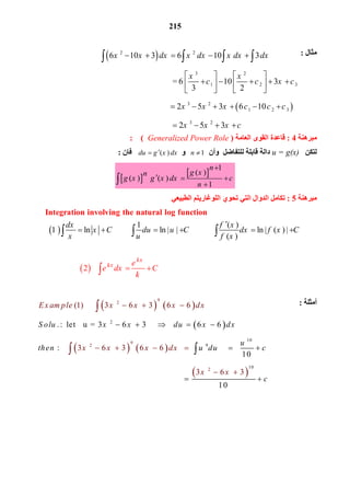 215
   
 
   
 
2
10
92
10
9
2
9
2
(1)      3 6 3   6 6
3 6 3   6 6
. :  let   u = 3 6 3              6 6
:                
10
                                         
  
3
  
6
                 
3
1
Ex am ple x x x d
S olu x x du x dx
u
then u du
x
x x x dx
x x
c
  
 
    
 





 
0
c
 
 
2 2
3 2
1 2 3
3 2
1 2 3
6 10 3   6   10   3 
                                  = 6    10   3
3 2
                                  2 5 3 6  10 
                                  
x x dx x dx x dx dx
x x
c c x c
x x x c c c
    
   
       
   
     
   
3 2
2 5 3x x x c   
‫ﻣﺜﺎل‬:
‫ﻣﺒﺮھﻨﺔ‬4:‫اﻟﻌﺎﻣﺔ‬ ‫اﻟﻘﻮى‬ ‫ﻗﺎﻋﺪة‬)Generalized Power Role(:
‫ﻟﺘﻜﻦ‬u = g(x)‫ﻟﻠﺘﻔﺎﺿﻞ‬ ‫ﻗﺎﺑﻠﺔ‬ ‫داﻟﺔ‬‫وأن‬   1n ‫و‬    ( ) du g x dx‫ﻓﺎن‬:
 
 
1
( )
( )   ( )   
1
n
g xn
g x g x dx c
n

  

‫ﻣﺒﺮھﻨﺔ‬5:‫اﻟﻄﺒﯿﻌﻲ‬ ‫اﻟﻠﻮﻏﺎرﯾﺘﻢ‬ ‫ﺗﺤﻮي‬ ‫اﻟﺘﻲ‬ ‫اﻟﺪوال‬ ‫ﺗﻜﺎﻣﻞ‬
 
 
1 ( )
ln ln | | ln | ( )
     
|
( )
   
2
kx
kx
dx f x
x C du u C dx f x C
x u f x
e
e dx C
k

          
      
  
Integration involving the natural log function
‫أﻣﺜﻠﺔ‬:
 