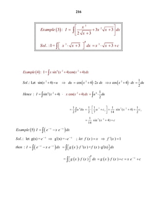216
 
3
2
3 3
     3 :        3 3  
2  3
     .  : I =      3         3 
x
Example I x x dx
x
Sol x x dx x x c
 
   
 
       


6 7 7 2
1 1
7 2
1 1 1 1 1
       sin ( 4) 
2 2 7 14 2
1
                       sin ( 4)   
14
u du u c x c
x c
 
       
 
  

   
   
   
   
   
5           
. :   let  g(x) =       g (x) = -      ;      ( )         ( ) 1
  :               ( ) + ( )  g (x)  
                                     
x x
x x
x x
Example I e x e dx
Sol e e let f x x f x
then I e x e dx g x f x f x dx
 
 
 
 
    
       

 
     
              =   ( )     ( )   x
g x f x dx g x f x c x e c
       

 
   
6
2 2 2
6 2 6
2 2
2
1
. :  Let   sin( 4)                 cos 4  2        cos 4   
2
1
  :    sin ( 4
4  :   I = sin ( 4)cos( 4) 
   ) 
2
    cos( 4) 
Exampl
Sol x u du x x dx x x dx du
He
e x x x dx
x x dxnce I x u du
         
  
 
   

 