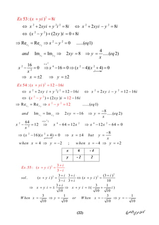 ‫ﺍﻟﻨﺎﺻﺮﻱ‬‫ﻣﻮﺳﻰ‬‫ﻛﺎﻣﻞ‬)22(
2 2 2 2
2
2
2 2
2 8 2 8
( ) (2 ) 0
53:( ) 8
8
x xyi y i i x
Ex x yi
xyi y i
i
x y xy i i
       
  

 

1 2
1 2
2 2
Re Re 0 ......( 1)
4
Im Im 2 8 .....( 2)
z z
z z
x y eq
and xy y eq
x
    
    
2
2 4 2 2
2
16
0 16 0 ( 4)( 4) 0
2 2
x
‫ﻞ‬ ‫ﯾﮭﻤ‬
x x x x
x
x y

        
     
1 2
1 2
2
2
2 2
2 2
2 2 2 2 2
( )
2 4 2 4 2
2
2 2
2   12 16 2   12 16
( ) (2 ) 16
Re Re ......( 1)
8
Im Im 2 16 .....( 2)
64
12 64 12 12 64 0
5
( 16
4 : ( ) 12 16
12
12
)( 4
z z
z z
x
‫ي‬
x xy i y i i x xy i y i
xy i i
eq
and xy y eq
Ex x yi
x
x x x x x
x
x
x
x
x
i
y
y

         
   
  

     
        
 
 





8
) 0 4
4 2 ; 4 2
‫ﻞ‬ ‫ھﻤ‬
x but y
x
when x y when x y

    
        
- 44x
2- 2y
2
2 2
2
3 3 (3 )
. (   ) (   )
3 3 10
3 3 1
    ( )
10 10 10
3 1 3 1
10
3
.55 : (   )
3
10 10 10
i
Ex
i i i
sol x y i x y i
i i
i
x y i x y i
x y i
i
W hen x y or W e x y
i
h n
  
     
 

        


 

      
 