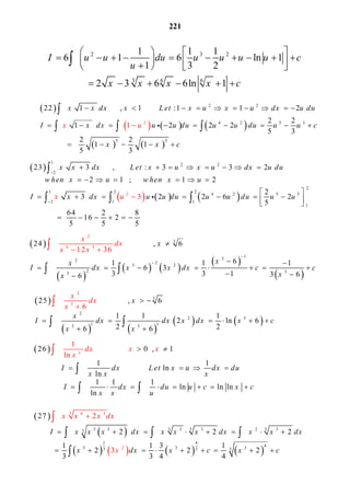 221
 
     
   
2 2
4 2 5 3
5
2
3
22 1 1 : 1 2
2 2
1 2 2 2
5 3
2 2
1 1
5 3
1
x x dx x Let x u x u dx u du
I x dx u u du u u du u u c
x x
x u
c
               
           
   



  
 
     
1
2 2
2
2
1 2 2
4 2 5 3
2 1 1
1
2
23 3 :
3
3 2
2 1 1 2
2
3 2 2 6 2
5
64 2 8
16 2
5 5 5
x x dx Let x u x u dx u du
w hen x u w hen x u
xI x dx u u du u u du u uu




            
          
 
           
   

 

  
 
 
   
 
 
3
1
32
2
3 2
2 33
2
6 3
1
24 6
61 1 1
6 3
2 36
3 3 1 3 66
x
xx
I dx x x dx c
x
x
d
x
x
x
x
c


  
 
  
 
          
 
 

 
   
   
3
2
2 3
1 1
2
3
3 3
25 6
1 1 1
2 ln 6
26
6
26
x
x
dx
x
x
I dx dx x dx x c
x x
   
      
  

 

  

 26 0 , 1
1 1
ln
ln
1 1 1
ln ln ln
ln
1
ln x
I dx Let x u dx du
x x x
I dx du u c x c
x x u
dx x x
x
   
       
          
  


 
 
 
       
3 3 33 3 3 3 2 33
1 4
43
3 6
33 3
3
2 33
27
2 2 2
1 1 3 1
2 2 2
3 3 4 4
2
3
I x x x dx x x x d
x x x dx
x
x x x dx
x dx x c x c

              

 
       

 


 

2 3 2
3 6 6
1 1 1
6 1 6 ln 1
1 3 2
2 3 6 6ln 1
I u u du u u u u c
u
x x x x c
   
               
      

 
