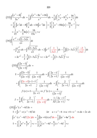 223
 
   
23 6 3 6 3
4 4 4 4 4
2 4 3 3
3
3
4 8 161 1 16
33 8
5 5 5
1 1 1 1 16
8 16 8ln
5 5 3 3
1 8 16
ln
15 5 15
x x x x x
dx dx dx
x x x x x
x dx dx x dx x x x c
x
x x c
x
 
    
       
 
   
            
   
  
  
 
 
   
3
13
3
4 4
3 3
2 3
34
2 3 2
2 2 3
3
2 3 1
2 3 2 3
3
3
2
4 2
1
2
x
x
x
x x
e x
dx
x
e x
dx dx e dx x dx
x xx x
e x c e x c
  
 
  
    
           
   
       

  

   
 
 
 
 
     
 
   
 
7
9
7 7
7 2 2
7 7
2 2
2
2 1
35
2 1
2 1 1 2 1 1
2 12 1 2 1 2 1
1 1 1 2 1
1
2 1 2
2 1
12 1 2 1
2 4
( ) 1 ( )
2 1 2 1
1 2
1
4 2 1
x
dx
x
x x
dx dx
xx x x
dx dx
x
x
xx x
f x f x
x x
I
x

 

  
    
   
    
       
    
    
 
 
  




 
 
 
2
7 8
1 2 1
32
4
12 1 2x
x
dx c
x
 
    
 

 
     
3 2 6
2 2 6 2 2
2 2 6 6 7 6
8 7 2 8 2 7
35 6)
6) 6 2
1 1
6) 6 ) 6
2 2
1 1 6 1 1 6
6) 6)
2 8 7 2 8 7
2
x x dx
x x x dx let u x u x du x dx
x x u u u ux dx du du
u u c x x
  
             
       
  
    
 
      



  
c

 
 