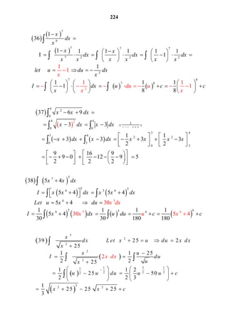 224
 
 
 
   
7
9
7 7 7
7 2 2 2
2
7
2
8
7 8
1
36
1 1 1 1 1 1
1
1
1 1 1
1
8 8
1
1
1 1
1
x
dx
x
x x
dx dx d
x
du
x
x x x x x x
let u du dx
x
I dx u c c
x
u
x x

 
    
          
   
   
    
   
     
             
    




  
 
 
 
   
4
2
0
4 4
3
0 0
3 4
3 4
2 2
0 3
0
2
37 6 9
3 3
1 1
3 3 3 3
2 2
9 16 9
9 0 12 9 5
2 2 2
x x dx
x dx x dx
x dx x dx x x x x
 

 
 


   
       
   
                   
    
                


 
 
   
   
       
5
7
5 5
6 5 6
6
5 656 5 66
5
38 5 4
5 4 5 4
5 4
1 1 1 1
5 4
30 30 18
30
30 5
0 180
4
x x dx
I x x dx x x dx
Le x dx
x u
t u x du
I x dx u u c cxd
 
      
     
      

 

 
 
 
 
 
 
3
2
2
2
2
1 3 11  
2 2 22
3
2 2
39              25       2  
25
1 1 25
2 225
1 1 2
          25    50   
2 2 3
1
25 25  25
3
2  
x
dx L et x u du x dx
x
x u
I du
ux
u u du u u c
x x c
x dx

    


  

   
        
   
    

 

 