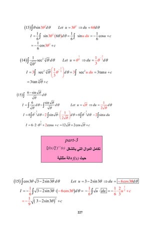 227
 
 
2 2
2
2
13 sin
1 1 1
sin 6 sin cos
6 6 6
1
co
3 3 6
3
3s
6
d Let u du d
I d d u cu u
c
    
 

    
     



 
   

 
  2
1 2
3 3
2
3
3
23
2 23
3
1
14 sec
sec sec 3t
1
3
1
an
3tan
3 3
3
d Let u du d
I d u du u c
c
  








     
    




 
  

 

  

 
 
1 1
2 2
1
2
6 sin
15
6 sin
6 sin 6 sin
6 2 co
1
s 12 2co
2
1
2
2
2 s
2
d
I d d Let u du d
I d d d u du
I u c c




  
 
     
  



 

 
         
      


 

        
 
 

 
   
 
 
 
3
3
2
6cos3
1
15 cos3 3 2sin3 3 2sin3
3 2s
1 1 2
6cos3
6 6 6 3
in3
3 2sin3
1
9
d Let u du d
I d u d uu
c
c
    
 

         
      



  
    

 
part-3
‫ﺑﺎﻟﺸﻜﻞ‬ ‫اﻟﺘﻲ‬ ‫اﻟﺪوال‬ ‫ﺗﻜﺎﻣﻞ‬
n
f(x) f (x) [  ] 
‫ﺣﯿﺚ‬f(x)‫ﻣﺜﻠﺜﯿﺔ‬ ‫داﻟﺔ‬
 