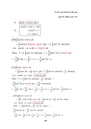 229
 
 
 
2
2 2
2 3 3
sin6
sin3  cos3
-3si
20 cos3
        cos3 2 cos 3  sin3
   cos3  
2
     2 cos 3  si
n3
-3sin3 cos 3  
3
2 2 2
cos 3
3 9 9
n3
x dx
x dx x xdx
Let x u du dx
Then I x xdx x
u d
x
x x
x
u u
x
c x c
dx
  
    
   
     
       





 
 

 
  
 
2 2
2
2
2
8 4
sin4
- 
21 cos sin
        2cos 4 1 2 cos 4  sin 4  sin 4
   cos4  
     2 cos 4  sin 4  sin
4sin4
- 4si
4
2 1
cos 4    4 sin4
4 4
1
n
 
2
4
x x
x
x
dx
x dx x xdx xdx
Let x u du dx
Then I x xdx xdx
x xdx x
u
dx
  
      
   

    
  
 


  
 
 

3 31 1 1 1 1
      cos 4 cos4
4 6 4 6 4
du du u u c x x c      


 
  2 2
2
2
2
8 4
cos4
 4c
21 cos cos
        1 2sin 4 cos4    sin 4 cos
   sin 4  
      cos4    sin 4 cos
1 1
4cos4    sin 4 4cos
4 2
1 1
  u  
4
s
2
o 4
b dx
x dx x dx x dx
Let x u du dx
Then I x dx x dx
x dx x dx
du
x
du
x x
x
  
      
   
    
 
 




  
 
 
 
3 31 1 1 1
     sin4  sin 4
4 6 4 6
u u c x x c     

‫اﻟﺪاﺋﺮﯾﺔ‬ ‫اﻟﺪوال‬ ‫ﺗﻜﺎﻣﻞ‬ ‫ﻓﻲ‬ ‫اﻟﻘﻮاﻋﺪ‬ ‫ﺑﻌﺾ‬:
‫أوﻻ‬:‫ﻣﺨﺘﻠﻔﺔ‬ ‫اﻟﺰواﯾﺎ‬:‫ﻧﺤﺘﺎج‬ ‫ﻗﺪ‬:
2 2
2
2
1)       sin 2 2cos  sin
  cos2 cos sin
2)                      2cos 1
               1 2sin
x x x
x x
x
x

 
 
 
 