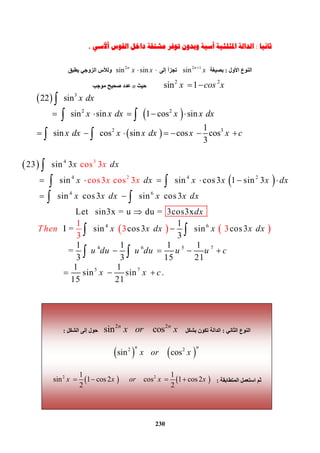 230
 
 
 
3
2 2
2 3
22 sin
        sin sin 1 cos sin
1
sin cos sin   cos cos  
3
x dx
x x dx x x dx
x dx x x dx x x c

 
 
  
 
   
      


 
 
 
 
 
3
2 2
2 3
22 sin
        sin sin 1 cos sin
1
sin cos sin   cos cos  
3
x dx
x x dx x x dx
x dx x x dx x x c

 
 
  
 
   
      


 
 
 
 
4
4 4 2
4
3
2
6
4
23 sin 3
        sin sin cos3 1 sin 3
        sin cos3   sin cos3         
                      Let   sin3x = u du = 3c
cos
cos3 cos 3
1
 
os3x
I = sin cos           
3
3
x dx
x dx x x x dx
x x dx
x
x x
Th
x x dx
dx
xen
 
      

 

 
 
 


 
 
    6
4 6 5 7
5 7
1
  sin cos3  
3
1 1 1 1
                   =   
3 3 15 21
1 1
                   sin sin .
15
 
21
x dx x x dx
u du u du u u c
x x c

 

 
  
 



 
‫ﺛﺎﻧﻴﺎ‬:‫ﺍﳌﺜﻠﺜ‬ ‫ﺍﻟﺪﺍﻟﺔ‬‫ﻴﺔ‬‫ﺃ‬‫ﺃﻷﺳﻲ‬ ‫ﺍﻟﻘﻮﺱ‬ ‫ﺩﺍﺧﻞ‬ ‫ﻣﺸﺘﻘﺔ‬ ‫ﺗﻮﻓﺮ‬ ‫ﻭﺑﺪﻭﻥ‬ ‫ﺳﻴﺔ‬.
‫اﻟﻨﻮع‬‫اﻷول‬:‫ﺑﺼﯿﻐﺔ‬
2 1
sin n
x
‫ﺗﺠﺰأ‬‫إﻟﻰ‬
2
sin sinn
x x ‫ﯾﻄﺒﻖ‬ ‫اﻟﺰوﺟﻲ‬ ‫وﻟﻸس‬
2 2
sin 1x cos x ‫ﺣﯿﺚ‬n‫ﻣﻮﺟﺐ‬ ‫ﺻﺤﯿﺢ‬ ‫ﻋﺪد‬
‫اﻟﺜﺎﻧﻲ‬ ‫اﻟﻨﻮع‬:‫ﺑﺸﻜﻞ‬ ‫ﺗﻜﻮن‬ ‫اﻟﺪاﻟﺔ‬
2 2
sin         cosn n
x or x‫اﻟﺸﻜﻞ‬ ‫إﻟﻰ‬ ‫ﺣﻮل‬:
   2 2
sin          cos
n n
x or x
‫اﻟﻤﺘﻄﺎﺑﻘﺔ‬ ‫اﺳﺘﻌﻤﻞ‬ ‫ﺛﻢ‬:   2 21 1
sin 1 cos 2            cos 1 cos2  
2 2
x x or x x   
 