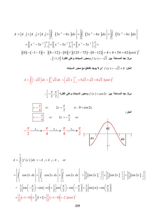 235
 31 2   
       
2 4
 
4 2
  AA A   
   
‫س‬3:‫ﺑﯿﻦ‬ ‫اﻟﻤﺴﺎﺣﺔ‬ ‫ﺟﺪ‬( ) 2f x  ‫اﻟﻔﺘﺮة‬ ‫وﻋﻠﻰ‬ ‫اﻟﺴﯿﻨﺎت‬ ‫وﻣﺤﻮر‬ 1 ,5.
‫اﻟﺤﻞ‬:( ) 2 0f x   ‫اﻟﺴﯿﻨﺎت‬ ‫ﻣﺤﻮر‬ ‫ﻣﻊ‬ ‫ﺗﻘﺎﻃﻊ‬ ‫ﯾﻮﺟﺪ‬ ‫ﻻ‬ ‫أي‬
 
5
 55 2
1   1
1
  2    2  2  5 2 2 6 2  A dx dx x unit
 

         
‫س‬3:‫ﺑﯿﻦ‬ ‫اﻟﻤﺴﺎﺣﺔ‬ ‫ﺟﺪ‬( ) cos2f x x‫اﻟﻔﺘﺮة‬ ‫وﻋﻠﻰ‬ ‫اﻟﺴﯿﻨﺎت‬ ‫وﻣﺤﻮر‬ ,
2 2
  
  
.
‫اﻟﺤﻞ‬:
                2               
2
                 2     
4
 
4
   
2
 0 cos2x
x
x
x or
x
 
 
  
  

 

     
             
0 2 5
2 2 2
1 2  3
1 0 2
 0  2  53 2 3 2 3 2
  1 0  2
2
      3 6 3 6 3 6
              3 3 3
          0 1 3     8 12 0 +  125 75 8 12 4 4 54 62 
A A A A x x dx x x dx x x dx
x x x x x x
unit


        
                
            
  
     
 
2
1 2 3
2
     
4 4 2
         
4 4 2
     
2 4 4
     
2 4 4
  ( )               
1 1 1
  cos 2   cos 2   cos 2      = sin 2   sin 2   sin 2  
2 2 2
1 1
   =     sin sin    sin sin
2 2 2 2 2
A f x dx A A A or
x dx x dx x dx x x x


  
  
  
  
  




 
 
    
    
     
          
     

  
 
     
2
1
 sin sin
2 2
1
    1 1
2
1 1
1 0 1 0 2  
2 2
unit



 
   
 
     
 