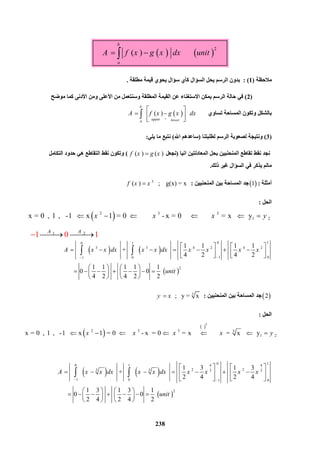 238
1 2   
1 0    1 A A
  
   
2
       ( )                
b
a
A f x g x dx unit 
‫ﻣﻼﺣﻈﺔ‬)1: (‫ﻣﻄﻠﻘﺔ‬ ‫ﻗﯿﻤﺔ‬ ‫ﯾﺤﻮي‬ ‫ﺳﺆال‬ ‫ﻛﺄي‬ ‫اﻟﺴﺆال‬ ‫ﯾﺤﻞ‬ ‫اﻟﺮﺳﻢ‬ ‫ﺑﺪون‬.
)2(‫اﻟﻤﻄﻠﻘ‬ ‫اﻟﻘﯿﻤﺔ‬ ‫ﻋﻦ‬ ‫اﻻﺳﺘﻐﻨﺎء‬ ‫ﯾﻤﻜﻦ‬ ‫اﻟﺮﺳﻢ‬ ‫ﺣﺎﻟﺔ‬ ‫ﻓﻲ‬‫ﻣﻮﺿﺢ‬ ‫ﻛﻤﺎ‬ ‫اﻷدﻧﻰ‬ ‫وﻣﻦ‬ ‫اﻷﻋﻠﻰ‬ ‫ﻣﻦ‬ ‫وﺳﻨﺘﻌﻤﻞ‬ ‫ﺔ‬
‫ﺗﺴﺎوي‬ ‫اﻟﻤﺴﺎﺣﺔ‬ ‫وﺗﻜﻮن‬ ‫ﺑﺎﻟﺸﻜﻞ‬    ( )      
b
upper lowera
A f x g x dx

 
  
 

)3(‫ﻟﻄﻠﺒﺘﻨﺎ‬ ‫اﻟﺮﺳﻢ‬ ‫ﻟﺼﻌﻮﺑﺔ‬ ‫وﻧﺘﯿﺠﺔ‬)‫اﷲ‬ ‫ﺳﺎﻋﺪھﻢ‬(‫ﯾﻠﻲ‬ ‫ﻣﺎ‬ ‫ﻧﺘﺒﻊ‬:
‫اﻧﯿﺎ‬ ‫اﻟﻤﻌﺎدﻟﺘﯿﻦ‬ ‫ﺑﺤﻞ‬ ‫اﻟﻤﻨﺤﻨﯿﯿﻦ‬ ‫ﺗﻘﺎﻃﻊ‬ ‫ﻧﻘﻂ‬ ‫ﻧﺠﺪ‬)‫ﻧﺠﻌﻞ‬( ) ( )f x g x(‫اﻟﺘﻘﺎﻃﻊ‬ ‫ﻧﻘﻂ‬ ‫وﺗﻜﻮن‬‫اﻟﺘﻜﺎﻣﻞ‬ ‫ﺣﺪود‬ ‫ھﻲ‬
‫ذﻟﻚ‬ ‫ﻏﯿﺮ‬ ‫اﻟﺴﺆال‬ ‫ﻓﻲ‬ ‫ﯾﺬﻛﺮ‬ ‫ﻣﺎﻟﻢ‬.
‫أﻣﺜﻠﺔ‬: 1‫اﻟﻤﻨﺤﻨﯿﯿﻦ‬ ‫ﺑﯿﻦ‬ ‫اﻟﻤﺴﺎﺣﺔ‬ ‫ﺟﺪ‬:3
( )    ;    g(x) = xf x x
‫اﻟﺤﻞ‬:
 2 3 3
1 2 x = 0  ,  1  ,   -1     x 1 = 0            - x = 0              = x      yx x x y     
   
 
 0  10 1
3 3 4 2 4 2
 1  0 1 0
2
1 1 1 1
       +               
4 2 4 2
1 1 1 1 1
       0     0      
4 2 4 2 2
A x x dx x x dx x x x x
unit

   
            
   
         
   
 
 2‫اﻟﻤﻨﺤﻨﯿﯿﻦ‬ ‫ﺑﯿﻦ‬ ‫اﻟﻤﺴﺎﺣﺔ‬ ‫ﺟﺪ‬:3
  ;   y = xy x
‫اﻟﺤﻞ‬:
   
 
 0  10 1 4 4
2 23 3 3 3
 1 0  1  0
2
1 3 1 3
        +              
2 4 2 4
1 3 1 3 1
       0     0      
2 4 2 4 2
A x x dx x x dx x x x x
unit
 
   
         
   
   
         
   
 
 
 3
2 3 3 3
1 2 x = 0  ,  1  ,   -1     x 1 = 0        - x  = 0    = x              = x      yx x x x y      
 