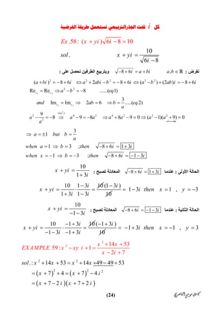 ‫ﺍﻟﻨﺎﺻﺮﻱ‬‫ﻣﻮﺳﻰ‬‫ﻛﺎﻣﻞ‬)24(
‫ﻛﻞ‬i‫ﺍﻟﻔﺮﺿﻴﺔ‬ ‫ﻃﺮﻳﻘﺔ‬ ‫ﻧﺴﺘﻌﻤﻞ‬ ‫ﺍﳉﺬﺭﺍﻟﱰﺑﻴﻌﻲ‬ ‫ﲢﺖ‬
10
.                     
.58: ( )
      
6 8
  
10
6 8
sol x y
E y i
i
x x
i
i
 
 


‫ﻧﻔﺮض‬:8 6 ,i a bi a b     ‫ﻋﻠ‬ ‫ﻧﺤﺼﻞ‬ ‫اﻟﻄﺮﻓﯿﻦ‬ ‫وﺑﺘﺮﺑﯿﻊ‬‫ﻰ‬:
1 2
1 2
2
2 2 2 2 2
2 2
( )
2 4 2 4 2 2 2
2
( ) 8 6 2 8 6 ( ) (2 ) 8 6
Re Re 8 ......( 1)
3
Im Im 2 6 .....( 2)
9
8 9 8 8 9 0 ( 1)( 9) 0
z z
z z
a
‫ﻞ‬ ‫ﯾﮭﻤ‬
a bi i a abi b i a b ab i i
a b eq
and ab b eq
a
a a a a a a a
a

               
    
    
              
3
1
1 3 ; 8 6 1 3
1 3 ; 8 6 1 3
a but b
a
when a b then i i
when x b then i i
   
      
         
‫اﻷوﻟﻰ‬ ‫اﻟﺤﺎﻟﺔ‬:‫ﻋﻨﺪﻣﺎ‬8 6 1 3i i   ‫ﺗﺼﺒﺢ‬ ‫اﻟﻤﻌﺎدﻟﺔ‬:
10
1 3
x yi
i
 

10 1 3 10
1 3 1 3
i
x yi
i i

   
 
(1 3 )
10
i
1 3 1 , 3i then x y    
‫اﻟﺜﺎﻧﯿﺔ‬ ‫اﻟﺤﺎﻟﺔ‬:‫ﻋﻨﺪﻣﺎ‬8 6 1 3i i    ‫ﺗﺼﺒﺢ‬ ‫اﻟﻤﻌﺎدﻟﺔ‬:
10
1 3
x yi
i
 
 
10 1 3 10
1 3 1 3
i
x yi
i i
 
   
   
( 1 3 )
10
i 
1 3 1 , 3i then x y     
2
2 14 53
 59: 1
2 7
x x
EXAMPLE x xy i
x i
 
  
 
   
  
2 2
2 2 2
.: 14 53 14 49 49 53
7 4 7 4
7 2 7 2
sol x x x x
x x i
x i x i
      
     
    
 