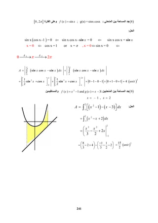 241
1 2   
0   2   A A
  
 8‫اﻟﻤﻨﺤﻨﻲ‬ ‫ﺑﯿﻦ‬ ‫اﻟﻤﺴﺎﺣﺔ‬ ‫ﺟﺪ‬:    ( ) sin   ;   g(x) = sinx cosxf x x‫اﻟﻔﺘﺮة‬ ‫وﻋﻠﻰ‬ 0 , 2
‫اﻟﺤﻞ‬:
  sin x  cos x -1  = 0         sin x cos x -  = 0               sin x cos x =
          cos x =1        or    x =        sin x = 0           x = 0     , x = 0
x x

 
  
sin sin
 9‫اﻟﻤﻨﺤﻨﯿﯿ‬ ‫ﺑﯿﻦ‬ ‫اﻟﻤﺴﺎﺣﺔ‬ ‫ﺟﺪ‬‫ﻦ‬:‫واﻟﻤﺴﺘﻘﯿﻤﯿﻦ‬
  –  1   ,     2x x 
‫اﻟﺤﻞ‬:
   
 
2
0
   2
22 2
 0  
                     
1 1
            0 1 0 1 0 1 0 1 4  
2 2
A x x x dx x x x dx
x x x x unit
 

 

   
   
               
   
 sin cos sin sin cos sin
sin cos sin cos
2
( ) 1 and  ( ) 3f x x g x x   
   
2
2
1
   1 3  A x x dx

     
 
2
2
1
2  x x dx

  
2
3 2
1
2
3 2
x x
x


  

8 1 1
2 4 2
3 3 2
   
        
   
 
215
    
2
unit
 