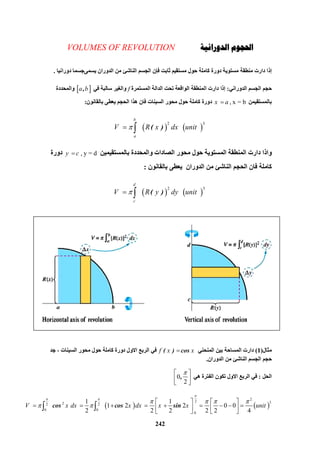 242
‫ﺍﳊ‬‫ﺍﻟﺪﻭﺭﺍﻧﻴﺔ‬ ‫ﺠﻮﻡ‬VOLUMES OF REVOLUTION
‫دوراﻧﯿ‬ ‫ﯾﺴﻤﻰﺟﺴﻤﺎ‬ ‫اﻟﺪوران‬ ‫ﻣﻦ‬ ‫اﻟﻨﺎﺷﺊ‬ ‫اﻟﺠﺴﻢ‬ ‫ﻓﺈن‬ ‫ﺛﺎﺑﺖ‬ ‫ﻣﺴﺘﻘﯿﻢ‬ ‫ﺣﻮل‬ ‫ﻛﺎﻣﻠﺔ‬ ‫دورة‬ ‫ﻣﺴﺘﻮﯾﺔ‬ ‫ﻣﻨﻄﻘﺔ‬ ‫دارت‬ ‫إذا‬‫ﺎ‬.
‫اﻟﺪوراﻧﻲ‬ ‫اﻟﺠﺴﻢ‬ ‫ﺣﺠﻢ‬:‫اﻟﻤﺴﺘﻤﺮة‬ ‫اﻟﺪاﻟﺔ‬ ‫ﺗﺤﺖ‬ ‫اﻟﻮاﻗﻌﺔ‬ ‫اﻟﻤﻨﻄﻘﺔ‬ ‫دارت‬ ‫إذا‬f‫ﻓﻲ‬ ‫ﺳﺎﻟﺒﺔ‬ ‫واﻟﻐﯿﺮ‬ a b,‫واﻟﻤﺤﺪدة‬
‫ﺑﺎﻟﻤﺴﺘﻘﯿﻤﻦ‬ , x = bx a‫ﺑﺎﻟﻘﺎﻧﻮن‬ ‫ﯾﻌﻄﻰ‬ ‫اﻟﺤﺠﻢ‬ ‫ھﺬا‬ ‫ﻓﺎن‬ ‫اﻟﺴﯿﻨﺎت‬ ‫ﻣﺤﻮر‬ ‫ﺣﻮل‬ ‫ﻛﺎﻣﻠﺔ‬ ‫دورة‬:
   
2 3
        ( )
b
a
V R x dx unit 
‫واذا‬‫ﺑﺎﻟﻤﺴﺘﻘﯿﻤﯿﻦ‬ ‫واﻟﻤﺤﺪدة‬ ‫اﻟﺼﺎدات‬ ‫ﻣﺤﻮر‬ ‫ﺣﻮل‬ ‫اﻟﻤﺴﺘﻮﯾﺔ‬ ‫اﻟﻤﻨﻄﻘﺔ‬ ‫دارت‬ , y = dy c‫دورة‬
‫ﺑﺎﻟﻘﺎﻧﻮن‬ ‫ﯾﻌﻄﻰ‬ ‫اﻟﺪوران‬ ‫ﻣﻦ‬ ‫اﻟﻨﺎﺷﺊ‬ ‫اﻟﺤﺠﻢ‬ ‫ﻓﺎن‬ ‫ﻛﺎﻣﻠﺔ‬:
   
2 3
        ( )
d
c
V R y dy unit 
‫ﻣﺜﺎل‬)1(‫اﻟﻤﻨﺤﻨﻲ‬ ‫ﺑﯿﻦ‬ ‫اﻟﻤﺴﺎﺣﺔ‬ ‫دارت‬( ) cosf x x‫اﻻو‬ ‫اﻟﺮﺑﻊ‬ ‫ﻓﻲ‬‫ﺟﺪ‬ ، ‫اﻟﺴﯿﻨﺎت‬ ‫ﻣﺤﻮر‬ ‫ﺣﻮل‬ ‫ﻛﺎﻣﻠﺔ‬ ‫دورة‬ ‫ل‬
‫اﻟﺪوران‬ ‫ﻣﻦ‬ ‫اﻟﻨﺎﺷﺊ‬ ‫اﻟﺠﺴﻢ‬ ‫ﺣﺠﻢ‬.
‫اﻟﺤﻞ‬:‫ھﻲ‬ ‫اﻟﻔﺘﺮة‬ ‫ﺗﻜﻮن‬ ‫اﻻول‬ ‫اﻟﺮﺑﻊ‬ ‫ﻓﻲ‬0
2
,
 
 
 
   
  22 322 2
0 0
 0
1 1
  1 2 2 0 0
2 2 2 2 2 4
cos cos sinV x dx x dx x x unit

 
   
 
   
           
   
 
 