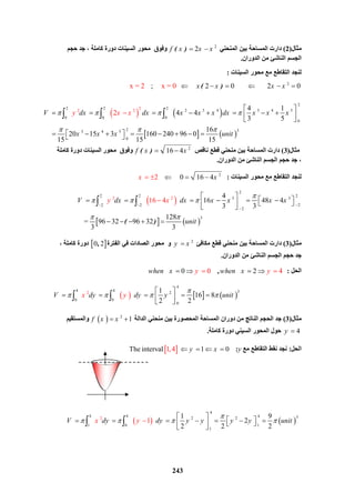 243
‫ﻣﺜﺎل‬)2(‫اﻟﻤﻨﺤﻨﻲ‬ ‫ﺑﯿﻦ‬ ‫اﻟﻤﺴﺎﺣﺔ‬ ‫دارت‬2
2( )f x x x ‫ﺣﺠﻢ‬ ‫ﺟﺪ‬ ، ‫ﻛﺎﻣﻠﺔ‬ ‫دورة‬ ‫اﻟﺴﯿﻨﺎت‬ ‫ﻣﺤﻮر‬ ‫وﻓﻮق‬
‫اﻟﺪوران‬ ‫ﻣﻦ‬ ‫اﻟﻨﺎﺷﺊ‬ ‫اﻟﺠﺴﻢ‬.
‫اﻟﺴﯿﻨﺎت‬ ‫ﻣﺤﻮر‬ ‫ﻣﻊ‬ ‫اﻟﺘﻘﺎﻃﻊ‬ ‫ﻟﻨﺠﺪ‬:
2
   ;                2 0                2 0x = 2  x = 0 ( )x x x x     
   
   
 2
2 2 2
2 3 4 3 4 5
0 0 0
 0
 2 33 4 5
 0
2
2 2 4 1
4 4
3 5
16
     20 15 3 160 240 96 0  
15 15 15
2V dx dx x x x dx x x x
x x x unit
y x x   
  
 
        
 
         
  
‫ﻣﺜﺎل‬)3(‫ﻧﺎﻗﺺ‬ ‫ﻗﻄﻊ‬ ‫ﻣﻨﺤﻨﻲ‬ ‫ﺑﯿﻦ‬ ‫اﻟﻤﺴﺎﺣﺔ‬ ‫دارت‬2
 16 4( )f x x ‫ﻛﺎﻣﻠﺔ‬ ‫دورة‬ ‫اﻟﺴﯿﻨﺎت‬ ‫ﻣﺤﻮر‬ ‫وﻓﻮق‬
‫اﻟﺪوران‬ ‫ﻣﻦ‬ ‫اﻟﻨﺎﺷﺊ‬ ‫اﻟﺠﺴﻢ‬ ‫ﺣﺠﻢ‬ ‫ﺟﺪ‬ ،.
‫اﻟﺴﯿﻨﺎت‬ ‫ﻣﺤﻮر‬ ‫ﻣﻊ‬ ‫اﻟﺘﻘﺎﻃﻊ‬ ‫ﻟﻨﺠﺪ‬:2
         02  16 4 x x   
 
   
2 2
 2
2 2  2
3 3
  22 2
  2
3
4
16 48 4
3 3
128
   =  96 32 96 32      
6
 
3
1 4
3
( )
V y dx dx x x xx x
unit

  
 
 

 
         
 
    
 
‫ﻣﺜﺎل‬)3(‫ﻣﻜﺎﻓﺊ‬ ‫ﻗﻄﻊ‬ ‫ﻣﻨﺤﻨﻲ‬ ‫ﺑﯿﻦ‬ ‫اﻟﻤﺴﺎﺣﺔ‬ ‫دارت‬2
y x‫اﻟﻔﺘﺮة‬ ‫ﻓﻲ‬ ‫اﻟﺼﺎدات‬ ‫ﻣﺤﻮر‬ ‫و‬ 0 2,، ‫ﻛﺎﻣﻠﺔ‬ ‫دورة‬
‫اﻟﺪوران‬ ‫ﻣﻦ‬ ‫اﻟﻨﺎﺷﺊ‬ ‫اﻟﺠﺴﻢ‬ ‫ﺣﺠﻢ‬ ‫ﺟﺪ‬.
‫اﻟﺤﻞ‬:    0    0        4 2,when x why en x y    
     
 4
4 4 32
0 0
 0
2 1
16 8  
2 2
V dy dyx y y unit

   
 
     
 
 
‫ﻣﺜﺎل‬)3(‫اﻟﺪاﻟﺔ‬ ‫ﻣﻨﺤﻨﻲ‬ ‫ﺑﯿﻦ‬ ‫اﻟﻤﺤﺼﻮرة‬ ‫اﻟﻤﺴﺎﺣﺔ‬ ‫دوران‬ ‫ﻣﻦ‬ ‫اﻟﻨﺎﺗﺞ‬ ‫اﻟﺤﺠﻢ‬ ‫ﺟﺪ‬  2
1f x x ‫واﻟﻤﺴﺘﻘﯿﻢ‬
4y ‫ﻛﺎﻣﻠﺔ‬ ‫دورة‬ ‫اﻟﺴﯿﻨﻲ‬ ‫اﻟﻤﺤﻮر‬ ‫ﺣﻮل‬.
‫اﻟﺤﻞ‬:‫اﻟﺘﻘﺎﻃﻊ‬ ‫ﻧﻘﻂ‬ ‫ﻧﺠﺪ‬‫ﻣﻊ‬y:   1,4The interval      1 0y x   
   
 4
4 4  4 32 2
 11 0
 1
2 1 9
2  
2 2
1
2
V dy dy y y y y unitx y

   
 
          
 
 
 
