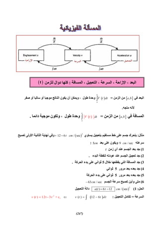(247)
‫ﻓﻲ‬ ‫اﻟﺒﻌﺪ‬ ,a b‫اﻟﺰﻣﻦ‬ ‫ﻣﻦ‬= 
b
a
V t dt‫ﺳﺎﻟﺒ‬ ‫أو‬ ‫ﻣﻮﺟﺒﺎ‬ ‫اﻟﻨﺎﺗﺞ‬ ‫ﯾﻜﻮن‬ ‫أن‬ ‫وﯾﻤﻜﻦ‬ ، ‫ﻃﻮل‬ ‫وﺣﺪة‬‫ﺎ‬‫ﺻﻔﺮ‬ ‫أو‬
‫ﻣﺘﺠﮫ‬ ‫ﻷﻧﮫ‬.
‫ﻓﻲ‬ ‫اﻟﻤﺴﺎﻓﺔ‬ ,a b‫اﻟﺰﻣﻦ‬ ‫ﻣﻦ‬= 
b
a
dtV t‫ﻃﻮل‬ ‫وﺣﺪة‬‫داﺋﻤﺎ‬ ‫ﻣﻮﺟﺒﺔ‬ ‫وﺗﻜﻮن‬ ،.
‫ﻣﺜﺎل‬:‫ﯾﺴﺎوي‬ ‫ﺑﺘﻌﺠﯿﻞ‬ ‫ﻣﺴﺘﻘﯿﻢ‬ ‫ﺧﻂ‬ ‫ﻋﻠﻰ‬ ‫ﺟﺴﻢ‬ ‫ﯾﺘﺤﺮك‬ 
2
12 6 / sect cm‫ﺗﺼﺒﺢ‬ ‫اﻷوﻟﻰ‬ ‫اﻟﺜﺎﻧﯿﺔ‬ ‫ﻧﮭﺎﯾﺔ‬ ‫وﻓﻲ‬ ،
‫ﺳﺮﻋﺘﮫ‬9 / seccm‫ﺑﻌﺪ‬ ‫ﻋﻠﻰ‬ ‫وﯾﻜﻮن‬5cm:
1(‫زﻣﻦ‬ ‫أي‬ ‫ﻋﻨﺪ‬ ‫اﻟﺠﺴﻢ‬ ‫ﺑﻌﺪ‬ ‫ﺟﺪ‬t
2(‫ﻋ‬ ‫اﻟﺠﺴﻢ‬ ‫ﺗﻌﺠﯿﻞ‬ ‫ﺟﺪ‬‫اﻟﺒﺪء‬ ‫ﻟﻨﻘﻄﺔ‬ ‫ﻋﻮدﺗﮫ‬ ‫ﻨﺪ‬.
3(‫ﺧﻼل‬ ‫ﯾﻘﻄﻌﮭﺎ‬ ‫اﻟﺘﻲ‬ ‫اﻟﻤﺴﺎﻓﺔ‬ ‫ﺟﺪ‬5‫اﻟﺤﺮﻛﺔ‬ ‫ﺑﺪء‬ ‫ﻋﻠﻰ‬ ‫ﺛﻮاﻧﻲ‬.
4(‫ﻣﺮور‬ ‫ﺑﻌﺪ‬ ‫ﺑﻌﺪه‬ ‫ﺟﺪ‬5‫ﺛﻮاﻧﻲ‬
5(‫ﻣﺮور‬ ‫ﺑﻌﺪ‬ ‫ﺑﻌﺪه‬ ‫ﺟﺪ‬5‫اﻟﺤﺮﻛﺔ‬ ‫ﺑﺪء‬ ‫ﻋﻠﻰ‬ ‫ﺛﻮاﻧﻲ‬
6(‫اﻟﺠﺴﻢ‬ ‫ﺳﺮﻋﺔ‬ ‫ﺗﺼﺒﺢ‬ ‫وأﯾﻦ‬ ‫ﻣﺘﻰ‬63 / seccm
‫اﻟﺤﻞ‬:1( 
2
( ) 6 12 / seca t t cm ‫اﻟﺘﻌﺠﯿﻞ‬ ‫داﻟﺔ‬
‫اﻟﺴﺮﻋﺔ‬=‫اﻟﺘﻌﺠﯿﻞ‬ ‫ﺗﻜﺎﻣﻞ‬: 2
1( ) 12t - 3 + c ( ) 12 6v t v t t dt t   
‫اﻟﻤﺴﺎﻓﺔ‬ ، ‫اﻟﺘﻌﺠﯿﻞ‬ ، ‫اﻟﺴﺮﻋﺔ‬ ، ‫اﻹزاﺣﺔ‬ ، ‫اﻟﺒﻌﺪ‬:‫ﻟﻠﺰﻣﻦ‬ ‫دوال‬ ‫ﻛﻠﮭﺎ‬ t
 