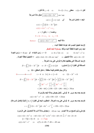 (248)
‫ﻟﻜﻦ‬(1) 9v ‫ﻣﻌﻄﻰ‬1 10 9 12 3c c    ‫ﻓﺎن‬ ‫ﻟﺬا‬:
2
( ) 12 3 / secv t t t cm ‫اﻟﺴﺮﻋﺔ‬ ‫داﻟﺔ‬ ‫ﺗﻤﺜﻞ‬
‫اﻟﺒﻌﺪ‬=‫أي‬ ‫اﻟﺴﺮﻋﺔ‬ ‫ﺗﻜﺎﻣﻞ‬( ) ( )s t v t dt 
 
2 3
2
2
( ) 12 3
( ) 6
s t t t d t
s t t t c 


 
‫وﻋﻨﺪﻣﺎ‬t = 1‫ﻓﺈن‬s = 5
2 25 6 1 = 0c c   
‫اﻟﺒﻌﺪ‬ ‫داﻟﺔ‬2 3
( ) 6s t t then ce  
2(‫اﻟﺒﺪء‬ ‫ﻟﻨﻘﻄﺔ‬ ‫ﻋﻮدﺗﮫ‬ ‫ﻋﻨﺪ‬ ‫اﻟﺠﺴﻢ‬ ‫ﺗﻌﺠﯿﻞ‬ ‫ﺟﺪ‬.
‫ﺑ‬ ‫وذﻟﻚ‬ ‫اﻟﺒﺪء‬ ‫ﻟﻨﻘﻄﺔ‬ ‫اﻟﻌﻮدة‬ ‫زﻣﻦ‬ ‫ﻧﺠﺪ‬‫ﻟﻠﺼﻔﺮ‬ ‫اﻟﺒﻌﺪ‬ ‫ﻤﺴﺎواة‬
2 2 3
0 (6 ) 0 6t t t t      t = 0‫أو‬ ‫اﻻﺑﺘﺪاء‬ ‫زﻣﻦ‬t = 6 sec‫اﻟﻌﻮدة‬ ‫زﻣﻦ‬
( ) 6 12a t t ‫اﻟﺘﻌﺠﯿﻞ‬ ‫داﻟﺔ‬2
(6) 6 6 12 24 / seca cm  =‫اﻟﻌﻮدة‬ ‫ﻟﺤﻈﺔ‬ ‫اﻟﺘﻌﺠﯿﻞ‬.
3(‫ﺧﻼل‬ ‫ﯾﻘﻄﻌﮭﺎ‬ ‫اﻟﺘﻲ‬ ‫اﻟﻤﺴﺎﻓﺔ‬ ‫ﺟﺪ‬5‫اﻟﺤﺮﻛﺔ‬ ‫ﺑﺪء‬ ‫ﻋﻠﻰ‬ ‫ﺛﻮاﻧﻲ‬.
‫اﻟﻔﺘﺮة‬ ‫ﻓﻲ‬ ‫اﻟﻤﺴﺎﻓﺔ‬ 0,5‫ﺗﺴﺎوي‬:
5
0
( )D v t dt 
5 2
0
12 3D t t dt 
‫ﻣﻄﻠﻘﺔ‬ ‫ﻗﯿﻤﺔ‬ ‫ﻛﺘﻜﺎﻣﻞ‬ ‫ﯾﺤﻞ‬ ‫واﻵن‬:‫اﻟﻤﻄﻠﻖ‬ ‫داﺧﻞ‬=0
  2
t = 4 3 4 0 12 3 0t t t t     0 4 5
   
5 4 52 2
0 0
2
2 3 2 3
4
4 5
0 4
12 3 12 312
96 64 1
3
6 6
50 125 (96 64) 39
D dt t tt t
t
dt t t dt
cm
t t t


    
    
   
    

 
  
4(‫ﻣﺮور‬ ‫ﺑﻌﺪ‬ ‫ﺑﻌﺪه‬ ‫ﺟﺪ‬5‫ﺛﻮاﻧﻲ‬.‫ﺑﺎﻟﺰﻣﻦ‬ ‫اﻟﺒﻌﺪ‬ ‫ﺑﺪاﻟﺔ‬ ‫ﯾﻌﻮض‬ ‫ﻟﻠﺤﻞ‬5
2 3
( ) 6 (5) 150 125 = 25cms t t t s    
5(‫ﻣﺮور‬ ‫ﺑﻌﺪ‬ ‫ﺑﻌﺪه‬ ‫ﺟﺪ‬5‫اﻟﺤﺮﻛﺔ‬ ‫ﺑﺪء‬ ‫ﻋﻠﻰ‬ ‫ﺛﻮاﻧﻲ‬.‫اﻟﻔﺘﺮة‬ ‫ﻓﻲ‬ ‫اﻟﺒﻌﺪ‬ ‫اﻟﻤﻄﻠﻮب‬ 0, 5‫ﺛﺎﻧﯿﺔ‬)‫اﻟﺴﺮﻋﺔ‬ ‫ﺗﻜﺎﻣﻞ‬(
 
55 2 2 3
0 0
12 3 6 150 125 25s t t dt t t cm      
6(‫اﻟﺠﺴﻢ‬ ‫ﺳﺮﻋﺔ‬ ‫ﺗﺼﺒﺢ‬ ‫وأﯾﻦ‬ ‫ﻣﺘﻰ‬63 / seccm)‫اﻟﺰﻣﻦ‬ ‫ﻋﻠﻰ‬ ‫ﻟﻠﺤﺼﻮل‬ ‫اﻟﺴﺮﻋﺔ‬ ‫ﺑﺪاﻟﺔ‬ ‫ﯾﻌﻮض‬(.
  
3
2 2 2 2
2 3
( ) 12 3 63 12 3 3 12 63 0 4 21 0
7 3 0
( ) 6 (7) 6 49 7 49
7 sec
49 cm
v t t t t t t t t t
t t
s t t t s
t

             
   
     

  
 