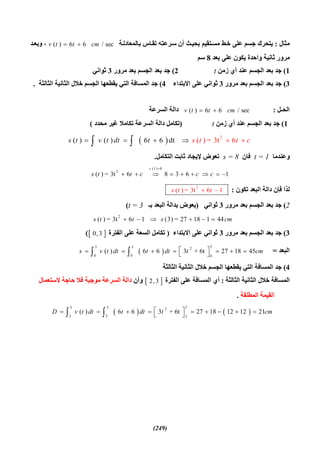 (249)
‫ﻣﺜﺎل‬:‫ﺔ‬‫ﺑﺎﻟﻤﻌﺎدﻟ‬ ‫ﺎس‬‫ﺗﻘ‬ ‫ﺮﻋﺘﮫ‬‫ﺳ‬ ‫أن‬ ‫ﺚ‬‫ﺑﺤﯿ‬ ‫ﺘﻘﯿﻢ‬‫ﻣﺴ‬ ‫ﻂ‬‫ﺧ‬ ‫ﻋﻠﻰ‬ ‫ﺟﺴﻢ‬ ‫ﯾﺘﺤﺮك‬( ) 6 6 / secv t t cm ‫ﺪ‬‫وﺑﻌ‬ ،
‫واﺣﺪة‬ ‫ﺛﺎﻧﯿﺔ‬ ‫ﻣﺮور‬‫ﺑﻌﺪ‬ ‫ﻋﻠﻰ‬ ‫ﯾﻜﻮن‬8‫ﺳﻢ‬
1(‫زﻣﻦ‬ ‫أي‬ ‫ﻋﻨﺪ‬ ‫اﻟﺠﺴﻢ‬ ‫ﺑﻌﺪ‬ ‫ﺟﺪ‬t2(‫ﻣﺮور‬ ‫ﺑﻌﺪ‬ ‫اﻟﺠﺴﻢ‬ ‫ﺑﻌﺪ‬ ‫ﺟﺪ‬3‫ﺛﻮاﻧﻲ‬
3(‫ﻣﺮور‬ ‫ﺑﻌﺪ‬ ‫اﻟﺠﺴﻢ‬ ‫ﺑﻌﺪ‬ ‫ﺟﺪ‬3‫اﻻﺑﺘﺪاء‬ ‫ﻋﻠﻰ‬ ‫ﺛﻮاﻧﻲ‬4(‫اﻟﺜﺎﻟﺜﺔ‬ ‫اﻟﺜﺎﻧﯿﺔ‬ ‫ﺧﻼل‬ ‫اﻟﺠﺴﻢ‬ ‫ﯾﻘﻄﻌﮭﺎ‬ ‫اﻟﺘﻲ‬ ‫اﻟﻤﺴﺎﻓﺔ‬ ‫ﺟﺪ‬.
‫اﻟﺤـﻞ‬:( ) 6 6 / secv t t cm ‫اﻟﺴﺮﻋﺔ‬ ‫داﻟﺔ‬
1(‫زﻣﻦ‬ ‫أي‬ ‫ﻋﻨﺪ‬ ‫اﻟﺠﺴﻢ‬ ‫ﺑﻌﺪ‬ ‫ﺟﺪ‬t)‫ﻣﺤﺪد‬ ‫ﻏﯿﺮ‬ ‫ﺗﻜﺎﻣﻼ‬ ‫اﻟﺴﺮﻋﺔ‬ ‫داﻟﺔ‬ ‫ﺗﻜﺎﻣﻞ‬(
  2
( ) ( ) 6 6 dt ( ) = 3t 6ss t d tv t tt ct    
‫وﻋﻨﺪﻣﺎ‬t = 1‫ﻓﺎن‬s = 8‫اﻟﺘﻜﺎﻣﻞ‬ ‫ﺛﺎﺑﺖ‬ ‫ﻹﯾﺠﺎد‬ ‫ﺗﻌﻮض‬.
(1) 8
2
( ) = 3t 6 8 3 6 1
s
s t t c c c

        
‫اﻟﺒﻌﺪ‬ ‫داﻟﺔ‬ ‫ﻓﺈن‬ ‫ﻟﺬا‬‫ﺗﻜﻮن‬:2
( ) = 3t 6 1s t t 
2(‫ﻣﺮور‬ ‫ﺑﻌﺪ‬ ‫اﻟﺠﺴﻢ‬ ‫ﺑﻌﺪ‬ ‫ﺟﺪ‬3‫ﺛﻮاﻧﻲ‬)‫ﺑـ‬ ‫اﻟﺒﻌﺪ‬ ‫ﺑﺪاﻟﺔ‬ ‫ﯾﻌﻮض‬t = 3(
2
( ) = 3t 6 1 (3) = 27 18 1 44s t t s cm     
3(‫ﻣﺮور‬ ‫ﺑﻌﺪ‬ ‫اﻟﺠﺴﻢ‬ ‫ﺑﻌﺪ‬ ‫ﺟﺪ‬3‫اﻻﺑﺘﺪاء‬ ‫ﻋﻠﻰ‬ ‫ﺛﻮاﻧﻲ‬)‫اﻟﻔﺘﺮة‬ ‫ﻋﻠﻰ‬ ‫اﻟﺴﻌﺔ‬ ‫ﺗﻜﺎﻣﻞ‬ 0, 3(
‫اﻟﺒﻌﺪ‬= 
33 3 2
0 0 0
( ) 6 6 3 + 6t 27 18 45s v t dt t dt t cm         
4(‫اﻟﺜﺎﻟﺜﺔ‬ ‫اﻟﺜﺎﻧﯿﺔ‬ ‫ﺧﻼل‬ ‫اﻟﺠﺴﻢ‬ ‫ﯾﻘﻄﻌﮭﺎ‬ ‫اﻟﺘﻲ‬ ‫اﻟﻤﺴﺎﻓﺔ‬ ‫ﺟﺪ‬
‫اﻟﺜﺎﻟﺜﺔ‬ ‫اﻟﺜﺎﻧﯿﺔ‬ ‫ﺧﻼل‬ ‫اﻟﻤﺴﺎﻓﺔ‬:‫اﻟﻔﺘﺮة‬ ‫ﻋﻠﻰ‬ ‫اﻟﻤﺴﺎﻓﺔ‬ ‫أي‬ 2, 3‫وأن‬‫اﻟﺴ‬ ‫داﻟﺔ‬‫ﺮ‬‫ﻻﺳﺘﻌﻤﺎل‬ ‫ﺣﺎﺟﺔ‬ ‫ﻓﻼ‬ ‫ﻣﻮﺟﺒﺔ‬ ‫ﻋﺔ‬
‫اﻟﻤﻄﻠﻘﺔ‬ ‫اﻟﻘﯿﻤﺔ‬.
   
33 3 2
2 2 2
( ) 6 6 3 + 6t 27 18 12 12 21D v t dt t dt t cm           
 