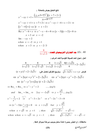 ‫ﺍﻟﻨﺎﺻﺮﻱ‬‫ﻣﻮﺳﻰ‬‫ﻛﺎﻣﻞ‬)25(
‫ﺑﺎﻟﻤﻌﺎدﻟﺔ‬ ‫ﯾﻌﻮض‬ ‫اﻟﺘﺤﻠﯿﻞ‬ ‫ﻧﺎﺗﺞ‬:
2
7 2
1
x i
x xy i
 
  
  7 2
2 7
x i
x i
 
 
   
  
2 2
2
2 2
1 7 2 6 2
6 2
Re : 6 6 0 3 2 0
3 2
Im : 2
2 1
3 2 / 3
x xy i x i x xy i x i
x xy i x i
x x x x x x
x or x
xy
when x y
when x y
          
    
          
  
 
   
   
( . 60Ex‫ﻟﻠﻌﺪﺩ‬ ‫ﺍﻟﱰﺑﻴﻌﻴﺎﻥ‬ ‫ﺍﳉﺬﺭﺍﻥ‬ ‫ﺟﺪ‬:
8
1 3 
‫اﻟﺤﻞ‬:‫اﻟﻤﺮﻛﺐ‬ ‫ﻟﻠﻌﺪد‬ ‫اﻟﻘﯿﺎﺳﯿﺔ‬ ‫ﻟﻠﺼﯿﻐﺔ‬ ‫اﻟﻌﺪد‬ ‫ﻧﺤﻮل‬:
8 8 8 1 3 8(1 3)
2 2 3
41 3 1 1 3 1 3 1 3
i i
i
i i
 
     
      
‫ﻧﻔﺮض‬2 2 3 i x yi  ‫اﻟﻄﺮﻓﯿ‬ ‫وﺑﺘﺮﺑﯿﻊ‬‫ﻦ‬‫ﻋﻠﻰ‬ ‫ﻧﺤﺼﻞ‬:
2
( ) 2 2 3x yi i  
2 2 2 2 2
2 2
2 2 2 3 2 2 2 3
( ) (2 ) 2 2 3
x xyi y i i x xyi y i
x y xy i i
         
    
1 2
1 2
2
2 2
( )
2 4 2 4 2
2
2 2
Re Re 2 ......( 1)
3
Im Im 2 2 3 .....( 2)
3
2 3 2 2 3 0
3
( 3)( 1) 0 3
3 1 ; 2 2 3 3
3 1 ; 2 2 3 3
z z
z z
x
‫ﻞ‬ ‫ﯾﮭﻤ‬
x y eq
and x y y eq
x
x x x x x
x
x x x but y
x
w hen x y then i i
w hen w hen x y then i i

    
     
        
       
     
        
‫ﻣﻼﺣﻈﺔ‬1:‫ﻋﺎﻣﺔ‬ ‫ﺑﺼﻮرة‬ ‫اﻟﺠﺬور‬ ‫ان‬‫ﻻﺣﻘﺎ‬ ‫دﯾﻤﻮاﻓﺮ‬ ‫ﻣﺒﺮھﻨﺔ‬ ‫ﺑﻤﻮﺟﺐ‬ ‫ﺳﺘﺤﻞ‬.
 
