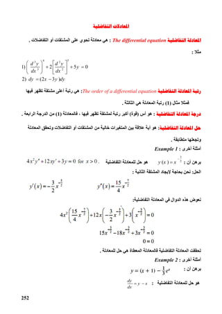 252
‫ﺍﻟﺘﻔﺎﺿﻠﻴﺔ‬ ‫ﺍﳌﻌﺎﺩﻻﺕ‬
‫ﺍﻟﺘﻔﺎﺿﻠﻴﺔ‬ ‫ﺍﳌﻌﺎﺩﻟﺔ‬The differential equation:‫اﻟﺘﻔﺎﺿﻼت‬ ‫أو‬ ‫اﻟﻤﺸﺘﻘﺎت‬ ‫ﻋﻠﻰ‬ ‫ﺗﺤﻮي‬ ‫ﻣﻌﺎدﻟﺔ‬ ‫ھﻲ‬.
‫ﻣﺜﻼ‬:
4 53 2
3 2
1) 2 5 0
2) (2 3 )
d y d y
y
dx dx
dy x y dy
   
     
   
 
‫ﺍﻟﺘﻔﺎﺿﻠﻴﺔ‬ ‫ﺍﳌﻌﺎﺩﻟﺔ‬ ‫ﺭﺗﺒﺔ‬The order of a differential equation:‫ﻓﯿﮭﺎ‬ ‫ﺗﻈﮭﺮ‬ ‫ﻣﺸﺘﻘﺔ‬ ‫أﻋﻠﻰ‬ ‫رﺗﺒﺔ‬ ‫ھﻲ‬
‫ﻣﺜﺎل‬ ‫ﻓﻤﺜﻼ‬)1(‫رﺗﺒﺔ‬‫اﻟﺜﺎﻟﺜﺔ‬ ‫ھﻲ‬ ‫اﻟﻤﻌﺎدﻟﺔ‬.
‫ﺍﻟﺘﻔﺎﺿﻠﻴﺔ‬ ‫ﺍﳌﻌﺎﺩﻟﺔ‬ ‫ﺩﺭﺟﺔ‬:‫أس‬ ‫ھﻮ‬)‫ﻗﻮة‬(‫ﻓﺎﻟﻤﻌﺎدﻟﺔ‬ ، ‫ﻓﯿﮭﺎ‬ ‫ﺗﻈﮭﺮ‬ ‫ﻟﻤﺸﺘﻘﺔ‬ ‫رﺗﺒﺔ‬ ‫أﻛﺒﺮ‬)1(‫ا‬ ‫اﻟﺪرﺟﺔ‬ ‫ﻣﻦ‬‫ﻟﺮاﺑﻌﺔ‬.
‫ﺍﻟﺘﻔﺎﺿﻠﻴﺔ‬ ‫ﺍﳌﻌﺎﺩﻟﺔ‬ ‫ﺣﻞ‬:‫اﻟﻤﻌﺎدﻟﺔ‬ ‫وﺗﺤﻘﻖ‬ ‫اﻟﺘﻔﺎﺿﻼت‬ ‫أو‬ ‫اﻟﻤﺸﺘﻘﺎت‬ ‫ﻣﻦ‬ ‫ﺧﺎﻟﯿﺔ‬ ‫اﻟﻤﺘﻐﯿﺮات‬ ‫ﺑﯿﻦ‬ ‫ﻋﻼﻗﺔ‬ ‫أﯾﺔ‬ ‫ھﻮ‬
‫ﻣ‬ ‫وﺗﺠﻌﻠﮭﺎ‬‫ﺘ‬‫ﻄﺎﺑﻘﺔ‬.
‫أﺧﺮى‬ ‫أﻣﺜﻠﺔ‬:Example 1
‫أن‬ ‫ﺑﺮھﻦ‬:
3
2
( )y x x

‫اﻟﺘﻔﺎﺿﻠﯿﺔ‬ ‫ﻟﻠﻤﻌﺎدﻟﺔ‬ ‫ﺣﻞ‬ ‫ھﻮ‬
‫اﻟﺤﻞ‬:‫ﺑﺤﺎﺟﺔ‬ ‫ﻧﺤﻦ‬‫ﻹﯾﺠﺎد‬‫اﻟﺜﺎﻧﯿﺔ‬ ‫اﻟﻤﺸﺘﻘﺔ‬:
‫اﻟﺘﻔﺎﺿﻠﯿﺔ‬ ‫اﻟﻤﻌﺎدﻟﺔ‬ ‫ﻓﻲ‬ ‫اﻟﺪوال‬ ‫ھﺬه‬ ‫ﻧﻌﻮض‬:
‫ﻟﻠﻤﻌﺎدﻟﺔ‬ ‫ﺣﻞ‬ ‫ھﻲ‬ ‫اﻟﻤﻌﻄﺎة‬ ‫ﻓﺎﻟﻤﻌﺎدﻟﺔ‬ ‫اﻟﺘﻔﺎﺿﻠﯿﺔ‬ ‫اﻟﻤﻌﺎدﻟﺔ‬ ‫ﺗﺤﻘﻘﺖ‬.
‫أﺧﺮى‬ ‫أﻣﺜﻠﺔ‬:Example 2
‫أن‬ ‫ﺑﺮھﻦ‬:
‫اﻟﺘﻔﺎﺿﻠﯿﺔ‬ ‫ﻟﻠﻤﻌﺎدﻟﺔ‬ ‫ﺣﻞ‬ ‫ھﻮ‬:
dy
y x
dx
 
 