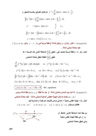 257
  2
1
    sec  tan
d
y x x
dx x
   ‫ﺑﺎﻟ‬ ‫اﻟﻄﺮﻓﯿﻦ‬ ‫ﻧﻜﺎﻣﻞ‬ ‫ﺛﻢ‬‫ﻟﻠﻤﺘﻐﯿﺮ‬ ‫ﻨﺴﺒﺔ‬x
   
 
   
2
1
1
1 2
1
    sec  tan      
1
           =   sec  tan                      
1
         =  sec  tan               
        sec
d
y dx x x dx dx
dx x
y x x c
x
y dx x x dx dx c dx
x
y x Ln x c x c
   
   
   
   
  
   
: (16)Example:‫ﻟﺘﻜﻦ‬y = f (x)‫ﻟﻠﺪاﻟﺔ‬ ‫وﻟﯿﻜﻦ‬f‫ھﻲ‬ ‫ﺣﺮﺟﺔ‬ ‫ﻧﻘﻄﺔ‬    1 , 4‫وﻛﺎن‬    6-6xf x 
‫اﻟﺪاﻟﺔ‬ ‫ﻣﻨﺤﻨﻲ‬ ‫ﻣﻌﺎدﻟﺔ‬ ‫ﻓﺠﺪ‬.
‫اﻟﺤﻞ‬:( - 1 , 4)‫ﺣﺮﺟﺔ‬ ‫ﻧﻘﻄﺔ‬‫ﻧﺤﺼﻞ‬‫ﻋﻠﻰ‬:‫ﻧﻄﺒﻖ‬ 2‫اﻟﺤﺮﺟﺔ‬ ‫ﻋﻨﺪ‬ ‫اﻷوﻟﻰ‬ ‫اﻟﻤﺸﺘﻘﺔ‬=0
‫ﻧﻄﺒﻖ‬ 1‫اﻟﻤﻨﺤﻨﻲ‬ ‫ﻣﻌﺎدﻟﺔ‬ ‫ﺗﺤﻘﻖ‬ ‫اﻟﻨﻘﻄﺔ‬.
     
   
   
2
1
2
1 1
2 2 3
2
2 2
      6-6x                 6 3
    1     6 3          0 9         6 3 9
   6 3 9                ( ) 3 9
( 1) 3 1 9         ( 1) 4        4 13     
d
f x dx dx f x x x c
dx
f c c f x x x
f x dx x x dx f x x x x c
f c but f then c
     
             
        
         
 
2 3
2
( ) 3 9 9
   = -9
          
c
tf x x x he equat onx i   
: (17)Example‫اﻟﺪاﻟﺔ‬ ‫ﻟﻤﻨﺤﻨﻲ‬ ‫اﻟﻤﻤﺎس‬ ‫ﻣﯿﻞ‬ ‫ﻛﺎن‬ ‫اذا‬f‫ﻧﻘﻄﺔ‬ ‫اﯾﺔ‬ ‫ﻋﻨﺪ‬ ,x y‫ﯾﺴﺎوي‬ ‫اﻟﺪاﻟﺔ‬ ‫ﻧﻘﻂ‬ ‫ﻣﻦ‬
2
6 6x x‫وﻛﺎﻧﺖ‬6‫اﻟ‬ ‫اﻟﻨﮭﺎﯾﺔ‬ ‫ﺗﻤﺜﻞ‬‫ﻌﻈﻤﻰ‬‫اﻟﻤﻨﺤﻨﻲ‬ ‫ﻣﻌﺎدﻟﺔ‬ ‫ﻓﺠﺪ‬ ، ‫اﻟﺪاﻟﺔ‬ ‫ﻟﻤﻨﺤﻨﻲ‬ ‫اﻟﻤﺤﻠﯿﺔ‬.
‫اﻟﺤﻞ‬:6=‫ﻧﮭﺎﯾﺔ‬‫ﻋﻈﻤﻰ‬‫ﻣﺤﻠﯿﺔ‬=‫إﺣﺪاﺛﻲ‬‫ﻗﯿﻤﺔ‬ ‫ﻋﻦ‬ ‫ﻓﻠﻨﺒﺤﺚ‬ ‫ﺻﺎدي‬x‫ﻟﮭﺎ‬ ‫اﻟﻤﻨﺎﺳﺒﺔ‬.
‫ﺣﺮﺟﺘﺎن‬ ‫ﻧﻘﻄﺘﺎن‬   2
( ) 6 6          0   6 (1 )          0       1f x x x x x x or x        
‫أن‬ ‫ﻧﻼﺣﻆ‬ ‫اﻷوﻟﻰ‬ ‫اﻟﻤﺸﺘﻘﺔ‬ ‫أﻋﺪاد‬ ‫ﺧﻂ‬ ‫ﻣﻦ‬
 1 , 6‫ﻣﺤﻠﯿﺔ‬ ‫ﻋﻈﻤﻰ‬ ‫ﻧﮭﺎﯾﺔ‬ ‫ﻧﻘﻄﺔ‬ ‫ھﻲ‬
‫اﻟﻤﻨﺤﻨﻲ‬ ‫ﻣﻌﺎدﻟﺔ‬ ‫ﺗﺤﻘﻖ‬ ‫وھﻲ‬.
 