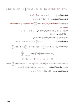 258
 2 32 2
( ) 6 6        (    ( )  6 6        3 2  ) f x x x cf x x x f x dx x x dx        
‫اﻟﻨﻘﻄﺔ‬ ‫ﻧﻌﻮض‬ 1 , 6: 6  3 2        5c c  
‫ﻟ‬‫ھﻲ‬ ‫اﻟﻤﻨﺤﻨﻲ‬ ‫ﻣﻌﺎدﻟﺔ‬ ‫ﺗﻜﻮن‬ ‫ﺬا‬:
2 3
( ) 3 2 5f x x x  
: (17)Example‫ﻟﮫ‬ ‫اﻟﺬي‬ ‫اﻟﻤﻨﺤﻨﻲ‬ ‫ﻣﻌﺎدﻟﺔ‬ ‫ﺟﺪ‬
2
2
   12 4
d y
x
dx
 ‫اﻟﻤﺴﺘﻘﯿﻢ‬ ‫وﻛﺎن‬2 6x y ‫ﻋﻨﺪ‬ ‫ﻟﮫ‬ ‫ﻣﻤﺎﺳﺎ‬
‫اﻟﻨﻘﻄﺔ‬x = 2.
‫اﻟﺤﻞ‬:2 6x y ‫و‬x = 2‫ﻋﻠﻰ‬ ‫ﻧﺤﺼﻞ‬ ‫ﺑﺎﻟﺘﻌﻮﯾﺾ‬y = -2         2  2 6y   
‫ھﻲ‬ ‫اﻟﺘﻤﺎس‬ ‫ﻧﻘﻄﺔ‬: 2 ,  2
‫اﻟﻤﻨﺤﻨﻲ‬ ‫ﻣﻌﺎدﻟﺔ‬ ‫ﻣﻦ‬ ‫واﻟﻤﯿﻞ‬ ‫اﻟﻤﻤﺎس‬ ‫ﻣﻌﺎدﻟﺔ‬ ‫ﻣﻦ‬ ‫اﻟﻤﻤﺎس‬ ‫ﻣﯿﻞ‬ ‫ﻧﺠﺪ‬.
‫اﻟﻤﻤﺎس‬ ‫ﻣﻌﺎدﻟﺔ‬ ‫ﻣﻦ‬:12 6        2 6     2  
dy
x y y x S
dx
       
‫اﻟﻤﻨﺤﻨﻲ‬ ‫ﻣﻌﺎدﻟﺔ‬ ‫ﻣﻦ‬: 
2 2
2
2 2
   12 4             12 4           6  -4x + c  
d y d y dy
x dx x dx x
dx dx dx
      
   
2
2
     (2,   2)
  6 2  - 4 2 + c = 1 = S6 + c
a t
dy
dx 

1 2    2 16                     14S S cc     
 2 2 3 2
Hence     6  - 4x -14                dy = 6  - 4x -14       2 2 14
dy
x x dx y x x x b
dx
      
 2 ,  2‫اﻟﻤﻨﺤﻨﻲ‬ ‫ﻣﻌﺎدﻟﺔ‬ ‫ﺗﺤﻘﻖ‬:     
3 2
2 2 2 2 2 14 2              18b b      
‫ﺗﻜﻮن‬ ‫اﻟﻤﻨﺤﻨﻲ‬ ‫ﻣﻌﺎدﻟﺔ‬ ‫ﻟﺬا‬:
3 2
2 2 14 18y x x x   
 