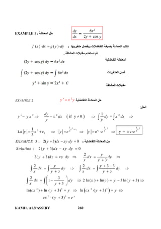 KAMIL ALNASSIRY 260
EXAMPLE 1 ‫اﻟﻤﻌﺎدﻟﺔ‬ ‫ﺣﻞ‬:
( ) ( )f x dx g y dy   ‫ﻣﺘﻐﯿﺮﯾﮭﺎ‬ ‫وﺑﻔﺼﻞ‬ ‫اﻟﺘﻔﺎﺿﻼت‬ ‫ﺑﺼﯿﻐﺔ‬ ‫اﻟﻤﻌﺎدﻟﺔ‬ ‫ﺗﻜﺘﺐ‬:
‫ﺛﻢ‬‫اﻟﻤﺸﺘﻘﺔ‬ ‫ﻣﻘﺎﺑﻼت‬ ‫ﻧﺴﺘﺨﺪم‬.
‫اﻟﺘﻔﺎﺿﻠﯿﺔ‬ ‫اﻟﻤﻌﺎدﻟﺔ‬
‫اﻟﻤﺘﻐﯿﺮات‬ ‫ﻓﺼﻞ‬
‫اﻟﻤﺸﺘﻘﺔ‬ ‫ﻣﻘﺎﺑﻼت‬
2EXAMPLE
2
y x y  ‫اﻟﺘﻔﺎﺿﻠﯿﺔ‬ ‫اﻟﻤﻌﺎدﻟﺔ‬ ‫ﺣﻞ‬
‫اﻟﺤﻞ‬:
 
3 3 3
1
1
2 2 2
1 1 1
3 3 3 3
1
1
y if y 0 =
1
e y = c
3
x c x x
c
dy
y x x dx dy x dx
y y
Ln y x c y e y e e

      
         
 
3 :EXAMPLE 2( 3) 0y dx xy dy   ‫اﻟﺘﻔﺎﺿﻠﯿﺔ‬ ‫اﻟﻤﻌﺎدﻟﺔ‬ ‫ﺣﻞ‬:
 2 3 2 3
2 3
: 2( 3) 0
2
2( 3)
3
2 2 3 3
3 3
2 3
1 2 ln( ) ln( ) 3 ln( 3)
3
ln( ) ln ( 3) ln ( 3)
( 3) y
S olution y dx xy dy
y
y dx xy dy dx dy
x y
y y
dx dy dx dy
x y x y
dx dy x c y y
x y
cx y y cx y y
cx y e
  
    

 
   
 
 
        
 
       
  
   
 
 