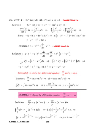 KAMIL ALNASSIRY 261
4 :EXAMPLE
2
3 tan (1 ) sec 0x x
e y dx e y dy   ‫اﻟﺘﻔﺎﺿﻠﯿﺔ‬ ‫اﻟﻤﻌﺎدﻟﺔ‬ ‫ﺣﻞ‬:
     
2
2 2
3
3
: 3 tan ( 1) sec
sec 3 3 sec
tan 1 1 tan
3 ln( 1) ln ln tan ln ( 1) ln tan
( 1) tan
x x
x x
x x
x x
x
Solution e y dx e y dy
y e e y
dy dx dx dy
y e e y
e c y c e y
c e y
  
   
 
       
  
 
5 :EXAMPLE
y x x ydy
e e
dx
 
  ‫اﻟﺘﻔﺎﺿﻠﯿﺔ‬ ‫اﻟﻤﻌﺎدﻟﺔ‬ ‫ﺣﻞ‬:
 
   
1
:
1
y x x y y x x
x x y x x
y
y x x y x x
dy dy
Solution e e e e e e e
dx dx
dy e e dx e dy e e dx
e
e e e c e e e c
 
  
   
    
     
       
 
3
6 : cos sin
dy
EXAMPLE Solve the differential equation x x
dx

3 3
2
3 2
: sin cos sin cos
cos 1
sin cos sec
2 2
dy
Solution x x dy x x dx
dx
x
dy x x dx y c y x c
 


   
       
 
2
7 :
dy
EXAMPLE Solve the differential equation x y xy
dx
 
3 2 3 2 3 2
1
1
2 2
2 3 2
1
1 1 1 1 1 1
3 2 3 2 3 2
: ( ) ( )
1 1 1
( )
3 2
y = c
x x c x x x x
c
dy dy
Solution y x x x x dx
dx y
dy x x dx Ln y x x c
y
y e y e e e
   
    
      
      
 
 