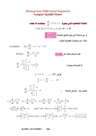 KAMIL ALNASSIRY 266
Homogenous Differential Equations
‫اﻟﻤﺘﺠﺎﻧﺴﺔ‬ ‫اﻟﺘﻔﺎﺿﻠﯿﺔ‬ ‫اﻟﻤﻌﺎدﻟﺔ‬
‫ﺑﺼﻮﺭﺓ‬ ‫ﺍﻟﺘﻲ‬ ‫ﺍﻟﺘﻔﺎﺿﻠﻴﺔ‬ ‫ﺍﳌﻌﺎﺩﻟﺔ‬( , )
dy
f x y
dx
‫ﺣﻘﻘﺖ‬ ‫ﺍﺫﺍ‬ ‫ﻣﺘﺠﺎﻧﺴﺔ‬
‫ﺑﺎﻟﺼﯿﻐﺔ‬ ‫ﻛﺘﺎﺑﺘﮭﺎ‬ ‫ﯾﻤﻜﻦ‬ ‫اﻟﺘﻲ‬ ‫اﻟﻤﻌﺎدﻟﺔ‬ ‫ھﻲ‬ ‫أو‬
dy y
f
dx x
 
  
 
‫أﻣﺜﻠﺔ‬:‫اﻟﺘﺎﻟﯿﺔ‬ ‫اﻟﺘﻔﺎﺿﻠﯿﺔ‬ ‫اﻟﻤﻌﺎدﻻت‬ ‫ﺣﻞ‬:
2 2
Example1 : 2 0
dy
xy y x
dx
  
‫ﻋﻠﻰ‬ ‫واﻟﻤﻘﺎم‬ ‫اﻟﺒﺴﻂ‬ ‫ﻧﻘﺴﻢ‬ 2
0x 
2 2
:
dy y x
Soluton
dx xy


‫ﻣﺘﺠﺎﻧﺴﺔ‬ ‫ﻓﺎﻟﻤﻌﺎدﻟﺔ‬ ‫ﻟﺬا‬
2
1
( )
2
y
dy yx
f
ydx x
x
 
 
  
 
 
 
‫ﻧﻔﺮض‬......(1)y v x
....... (2)
dv
v x
dx
dy
dx
 
‫ﻧﻌﻮض‬)1(،)2(‫اﻟﻤﻌﺎدﻟﺔ‬ ‫ﻓﻲ‬:
2
1
2
dy
dx
y
x
y
x
 
 
  
 
 
 
2 2 2
2
2
2
12
2 2 2 2 2 2
2
1 1 1 2 1
2 2 2 1
2 1
n( 1) n n 1 n n
1
n n n n n
dv v dv v dv v v
v x x v x dv dx
dx v dx v dx v v x
v y
dv dx L v L x c L L x L c
v x x
y x y x y x
L L x L c L L c c
x x x
    
        

   
           
    
     
         
   
 
2 2
y x c x  
   , ,n
f tx ty t f x y for all t 
 