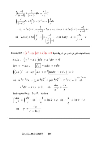 KAMIL ALNASSIRY 269
2
2
1 2 1
( )
( 1) ( 1)
1 1
2 ( 1)
( 1)
2 2
( 1) ( 1)
1 1
2 2
( ) 1 ( )
1
dv dx
v v x
dv v dv dx
v x
Ln v Ln x c Ln x Ln v c
v v
y x
Ln x Ln c Ln y x c
yx y x
x


 
 

  


          
 
  
         
    
 
 
  
‫اﻟﺜﺎﻧﯿﺔ‬ ‫اﻟﺪرﺟﺔ‬ ‫ﻣﻦ‬ ‫اﻟﺤﺪود‬ ‫ﻛﻞ‬ ‫ﻷن‬ ‫ﻣﺘﺠﺎﻧﺴﺔ‬ ‫اﻟﻤﻌﺪﻟﺔ‬ 2 2
Exam 0ple5: y xy dx x dy  
 
  
2 2
2 2
2 2 2
. 0
,
( ) 0
solu y x y dx x dy
let y ux dy udx x du
ux x ux dx x udx x du
u x dx u x dx
  
  
    
  2
ux dx
2
( 0 )
3
2
2
2
0
0
int
1
ln ln
ln
x
x du
du dx
u dx x du
u x
egrating both sides
du dx x
x c x c
u x u y
x
y
c x
 
  
   

       

 

 
 