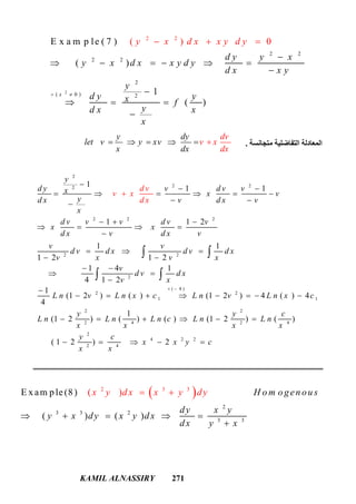 KAMIL ALNASSIRY 271
2
2 2
2 2
2
( 0 ) 2
2 2
( )E x a m p le ( 7 )
( )
1
0
( )
x
d y y x
y x d x x y d y
y x d
d x x y
y
x x y d y
d y yx f
yd x x
x
 
 

     


  


‫ﻣﺘﺠﺎﻧﺴﺔ‬ ‫اﻟﺘﻔﺎﺿﻠﯿﺔ‬ ‫اﻟﻤﻌﺎدﻟﺔ‬.
y dy
let v y xv
x dx
dv
v x
dx
    
2
2 22
2 2 2
2 2
2
( 4 )
2 2
1 1
1
1 1
1 1 2
1 1
1 2 1 2
1 4 1
4 1 2
1
(1 2 ) ( ) (1 2 ) 4 ( ) 4
4
(1
y
d y v d v vx x v
yd x v d x v
x
d v v v d v v
x x
d x v d x v
v v
d v d x d v d x
v x v x
v
d v d x
v x
L n v L n
d v
x c L n v
v x
d x
L n x c
L n
 

 
     
 
  
   

  
 
 
 


 

     
 
 
2 2
2 4 2 4
2
4 2 2
2 4
1
2 ) ( ) ( ) (1 2 ) ( )
( 1 2 ) 2
y y c
L n L n c L n L n
x x x x
y c
x x y c
x x
     
    
 
2
3
2
3
3 3
3 3
2
E x am p le(8)
( )
( )
( )
H o mx y d x x o gen ou s
dy x y
y x dy x y d
y
x
d
dx y
y
x
 
    

 