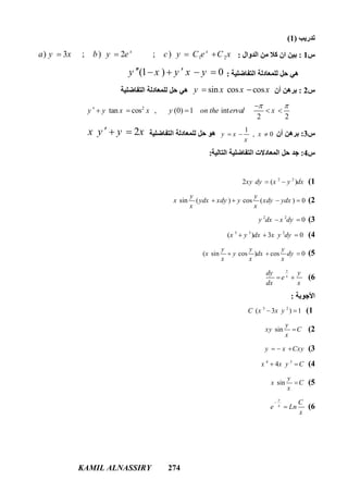 KAMIL ALNASSIRY 274
‫ﺗﺪرﯾﺐ‬)1(
‫س‬1:‫اﻟﺪوال‬ ‫ﻣﻦ‬ ‫ﻛﻼ‬ ‫ان‬ ‫ﺑﯿﻦ‬:1 2) 3 ; ) 2 ; )x x
a y x b y e c y C e C x   
‫اﻟﺘﻔﺎﺿﻠﯿﺔ‬ ‫ﻟﻠﻤﻌﺎدﻟﺔ‬ ‫ﺣﻞ‬ ‫ھﻲ‬:(1 ) 0y x y x y    
‫س‬2:‫أن‬ ‫ﺑﺮھﻦ‬sin cos cosy x x x ‫اﻟﺘﻔﺎﺿﻠﯿﺔ‬ ‫ﻟﻠﻤﻌﺎدﻟﺔ‬ ‫ﺣﻞ‬ ‫ھﻲ‬
2
tan cos , (0) 1 int
2 2
y y x x y on the erval x
 
     
‫س‬3:‫أن‬ ‫ﺑﺮھﻦ‬
1
, 0y x x
x
  ‫اﻟﺘﻔﺎﺿﻠﯿﺔ‬ ‫ﻟﻠﻤﻌﺎدﻟﺔ‬ ‫ﺣﻞ‬ ‫ھﻮ‬2x y y x  
‫س‬4:‫اﻟﺘﺎﻟﯿﺔ‬ ‫اﻟﺘﻔﺎﺿﻠﯿﺔ‬ ‫اﻟﻤﻌﺎدﻻت‬ ‫ﺣﻞ‬ ‫ﺟﺪ‬:
1(2 2
2 ( )xy dy x y dx 
2(sin ( ) cos ( ) 0
y y
x ydx xdy y xdy ydx
x x
   
3(2 2
0y dx x dy 
4(3 3 2
( ) 3 0x y dx x y dy  
5(( sin cos ) cos 0
y y y
x y dx dy
x x x
  
6(
y
x
dy y
e
dx x
 
‫اﻷﺟﻮﺑﺔ‬:
1(3 2
( 3 ) 1C x x y 
2(sin
y
xy C
x

3(y x Cxy  
4(4 3
4x x y C 
5(sin
y
x C
x

6(
y
x
C
e Ln
x


 