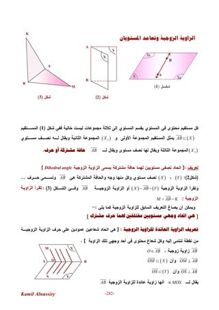 Kamil Alnassiry -282-
A
X
YS
B
M
O
1
 AB X

 2X
 1XAB

‫ﺣﺮﻑ‬ ‫ﺃﻭ‬ ‫ﻣﺸﱰﻛﺔ‬ ‫ﺣﺎﻓﺔ‬
Dihedral angle
2 Y XAB

   X AB Y 

AB

3‫ﺔ‬‫اﻟﺰاوﯾ‬ ‫ﺮأ‬‫ﺗﻘ‬
‫اﻟﺰوﺟﯿﺔ‬:M AB K 

]‫ﻣﺸﱰﻙ‬ ‫ﺣﺮﻑ‬ ‫ﳍﻤﺎ‬ ‫ﳐﺘﻠﻔﲔ‬ ‫ﻣﺴﺘﻮﻳﲔ‬ ‫ﻭﺟﻬﻲ‬ ‫ﺍﲢﺎﺩ‬ ‫ﻫﻲ‬[
‫ﺍﻟﺰﻭﺟﻴﺔ‬ ‫ﻟﻠﺰﺍﻭﻳﺔ‬ ‫ﺍﻟﻌﺎﺋﺪﺓ‬ ‫ﺍﻟﺰﺍﻭﻳﺔ‬ ‫ﺗﻌﺮﻳﻒ‬
AB

O AB

OM AB
 
 OM X

OS AB
 
 OS Y

MOSAB

A
B
X
Y
2
M
3
A
B
K
 