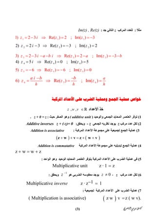 ‫ﺍﻟﻨﺎﺻﺮﻱ‬‫ﻣﻮﺳﻰ‬‫ﻛﺎﻣﻞ‬)3(
‫ﻣﺜﻼ‬:‫اﻟﻤﺮﻛﺐ‬ ‫ﻟﻠﻌﺪد‬z‫ﺟﺪ‬ ‫اﻟﺘﺎﻟﻲ‬:Im(z) , Re(z)
1 1 11) 2 3 Re( ) 2 ; Im( ) 3z i z z     
2 2 22) 2 3 Re( ) 3 ; Im( ) 2z i z z     
3 3 33) 2 3 Re( ) 2 ; Im( ) 3z i a b i z a z b         
4 4 44) 5 Re( ) 0 ; Im( ) 5z i z z   
5 5 55) 6 Re( ) 6 ; Im( ) 0z z z     
6 5 66) Re( ) ; Im( )
a
h h h
a i b b
z z z
 
   
‫ﺍﳌﺮﻛﺒﺔ‬ ‫ﺍﻷﻋﺪﺍﺩ‬ ‫ﻋﻠﻰ‬ ‫ﺍﻟﻀﺮﺏ‬ ‫ﻭﻋﻤﻠﻴﺔ‬ ‫ﺍﳉﻤﻊ‬ ‫ﻋﻤﻠﻴﺔ‬ ‫ﺧﻮﺍﺹ‬
‫أﻷﻋﺪاد‬ ‫ﺧﺬ‬, ,z w v 
1(‫ﺗﻮﻓﺮ‬‫اﻟﺠﻤﻌﻲ‬ ‫اﻟﻤﺤﺎﯾﺪ‬ ‫اﻟﻌﻨﺼﺮ‬‫واﻟﻮﺣﯿﺪ‬)( additive unit‫ﺣﯿﺚ‬ ‫اﻟﺼﻔﺮ‬ ‫وھﻮ‬:z + 0 = z.
2(‫ﻣﺮﻛﺐ‬ ‫ﻋﺪد‬ ‫ﻟﻜﻞ‬z‫اﻟﺠﻤﻌﻲ‬ ‫ﻧﻈﺮﯾﮫ‬ ‫ﯾﻮﺟﺪ‬- z‫وﯾﺤﻘﻖ‬:Additive inverses z + (-z)= 0
3(‫ﻋﻠﻰ‬ ‫ﺗﺠﻤﯿﻌﯿﺔ‬ ‫اﻟﺠﻤﻊ‬ ‫ﻋﻤﻠﯿﺔ‬‫ﻣﺠﻤﻮﻋﺔ‬‫اﻷﻋﺪاد‬‫اﻟﻤﺮﻛﺒﺔ‬:Addition is associative
       z w v z w v
4(‫ﻋﻤﻠﯿﺔ‬‫اﻟﺠﻤﻊ‬‫اﻟﻤﺮﻛﺒﺔ‬ ‫اﻷﻋﺪاد‬ ‫ﻣﺠﻤﻮﻋﺔ‬ ‫ﻋﻠﻰ‬ ‫ﺗﺒﺪﯾﻠﯿﮫ‬Addition is commutative
 z w w z   
5(‫ﻋﻠﻰ‬ ‫اﻟﻀﺮب‬ ‫ﻋﻤﻠﯿﺔ‬ ‫ﻓﻲ‬‫اﻷﻋﺪاد‬‫اﻟﻤﺤﺎﯾﺪ‬ ‫اﻟﻌﻨﺼﺮ‬ ‫ﯾﺘﻮﻓﺮ‬ ‫اﻟﻤﺮﻛﺒﺔ‬‫اﻟﻮﺣﯿﺪ‬‫اﻟﻮاﺣﺪ‬ ‫وھﻮ‬:
          Multiplicative unit           z · 1   z
6(‫ﻣﺮﻛﺐ‬ ‫ﻋﺪد‬ ‫ﻟﻜﻞ‬z،0z ‫ھﻮ‬ ‫اﻟﻀﺮﺑﻲ‬ ‫ﻣﻌﻜﻮﺳﮫ‬ ‫ﯾﻮﺟﺪ‬
1
z 
‫وﯾﺤﻘﻖ‬:
  1          Multiplicative             z · z    1inverse  
7(‫ﺗﺠﻤﯿﻌﯿﺔ‬ ‫اﻟﻤﺮﻛﺒﺔ‬ ‫اﻷﻋﺪاد‬ ‫ﻋﻠﻰ‬ ‫اﻟﻀﺮب‬ ‫ﻋﻤﻠﯿﺔ‬:
 ( Multiplication is associative)                 z w   v  z ( w v).
 