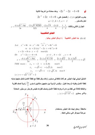 ‫ﺍﻟﻨﺎﺻﺮﻱ‬‫ﻣﻮﺳﻰ‬‫ﻛﺎﻣﻞ‬
30
‫ﺃﻭ‬
2
2 2 1 0z z   ‫اﻟﺜﺎﻧﯿﺔ‬ ‫اﻟﺪرﺟﺔ‬ ‫ﻣﻦ‬ ‫ﻣﻌﺎدﻟﺔ‬ ‫وھﺬه‬
‫اﻟﻄﺮﻓﯿ‬ ‫ﯾﻀﺮب‬‫ﻦ‬×( - 1 )‫ﻋﻠﻰ‬ ‫ﻓﻨﺤﺼﻞ‬:
2
2 2 1 0z z  
‫ﺑﺎﻟﺪﺳﺘﻮر‬ ‫ﺗﺤﻞ‬.a = 2 , b = 2 , c = 1
‫واﻟﺜﺎﻟﺚ‬ ‫اﻟﺜﺎﻧﻲ‬ ‫اﻟﺠﺬران‬
2
2 4 4(2)(1)4 2 4 2 2 1 1
2 2(2) 4 4 2 2
b b ac i
z i
a
         
      
‫ﺍﻟﺘﻜﻌﻴﺒﻴﺔ‬ ‫ﺍﳉﺬﻭﺭ‬
( .62Ex‫ﺟﺪ‬‫اﻟﺘﻜﻌﯿﺒﯿﺔ‬ ‫اﻟﺠﺬور‬8 i‫ﺑﯿﺎﻧﯿﺎ‬ ‫اﻟﺠﺬور‬ ‫وﻣﺜﻞ‬.
2
( )
3 3 3 3
2 2
2
2
0
1
8 8 8 0
( 2 ) ( 2 4 ) 0
2 0 2 (1)
2 4 0 1 , 2 , 4
4 2 4 16 2 12 2 2 3
3
2 2 2 2
: 2 ( 2, 0) 1
3 (
i
L et z i z i z i
z i z z i i
z i z root
Or z z i a b i c
b b ac i i i
z i
a
T HE roots z root
z i
 
     
    
    
       
       
     
   
  
2
2 2
3,1) 2
3 ( 3 ,1) 3
| | 2
root
z i root
z r a b
    
   
‫ﺑﺪاﯾﺘﮫ‬ ‫ﻣﺘﺠﮭﺎ‬ ‫ﺗﺸﻜﻞ‬ ‫اﻷﺻﻞ‬ ‫ﻧﻘﻄﺔ‬ ‫ﻣﻊ‬ ‫ﻧﻘﻄﺔ‬ ‫وﻛﻞ‬ ‫أرﻛﺎﻧﺪ‬ ‫ﻣﺴﺘﻮى‬ ‫ﻓﻲ‬ ‫ﻧﻘﺎط‬ ‫ﺛﻼث‬ ‫ھﻮ‬ ‫اﻟﺠﺬور‬ ‫ﻟﮭﺬه‬ ‫اﻟﺒﯿﺎﻧﻲ‬ ‫اﻟﺘﻤﺜﯿﻞ‬
‫وﻃﻮﻟﮫ‬ ‫اﻷﺻﻞ‬ ‫ﻧﻘﻄﺔ‬2‫ﻣﺘﺘ‬ ‫ﻣﺘﺠﮭﯿﻦ‬ ‫ﺑﯿﻦ‬ ‫اﻟﺰاوﯾﺔ‬ ‫وﻗﯿﺎس‬ ، ‫ﻃﻮل‬ ‫وﺣﺪة‬‫ﺗﺴﺎوي‬ ‫ﺎﻟﯿﯿﻦ‬
2
3

‫ﻗﻄﺮﯾﺔ‬ ‫ﻧﺼﻒ‬ ‫زاوﯾﺔ‬
‫ﻧﻘﻄﺔ‬ ‫ﻣﺮﻛﺰھﺎ‬ ‫داﺋﺮة‬ ‫ﻣﻦ‬ ‫ﻧﻘﻂ‬ ‫ھﻲ‬ ‫اﻟﺜﻼﺛﺔ‬ ‫واﻟﻨﻘﺎط‬‫اﻷﺻﻞ‬‫اﻟﻤﻌﺎدﻟﺔ‬ ‫ﺟﺬور‬ ‫ﻣﻦ‬ ‫ﺟﺬر‬ ‫ﻛﻞ‬ ‫ﻣﻘﯿﺎس‬ ‫ﻗﻄﺮھﺎ‬ ‫وﻧﺼﻒ‬
‫ﯾﺴﺎوي‬ ‫واﻟﺬي‬2 2
| | 2z a b  .
‫ﻣﻼﺣﻈﺔ‬:‫ﺑﺎﺳﺘﺨﺪام‬ ‫اﻟﺠﺬور‬ ‫ھﺬه‬ ‫إﯾﺠﺎد‬ ‫ﯾﻤﻜﻦ‬
‫اﻟﺘﻲ‬ ‫دﯾﻤﻮاﻓﺮ‬ ‫ﻣﺒﺮھﻨﺔ‬‫ﻻﺣﻘﺎ‬ ‫ﺳﺘﺄﺗﻲ‬.x
x = 1
r = 2
y
2z
0z
1z
2
3

2
3

2
3

 