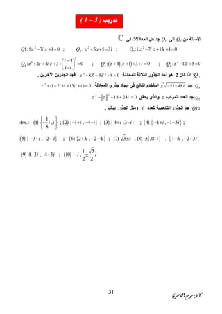 ‫ﺍﻟﻨﺎﺻﺮﻱ‬‫ﻣﻮﺳﻰ‬‫ﻛﺎﻣﻞ‬
31
‫ﻣﻦ‬ ‫اﻷﺳﺌﻠﺔ‬Q1‫اﻟﻰ‬Q6‫ﻓﻲ‬ ‫اﻟﻤﻌﺎدﻻت‬ ‫ﺣﻞ‬ ‫ﺟﺪ‬
  
2 2 2
2 3
2
2 2
4 5 6
1: 8 7 1 0 ; : 5 5 3i ; Q : 7 13 1 0
3
:z 2 4 3 0 ; : 4 1 3 0 ; : 12 5 0
1
Q x i x Q i z i z i
i
Q z i z Q z z i Q z i
i
          
 
             
 
7:Q‫ﻛﺎن‬ ‫اذا‬2‫اﻟﺜﻼﺛﺔ‬ ‫اﻟﺠﺬور‬ ‫أﺣﺪ‬ ‫ھﻮ‬‫ﻟﻠﻤﻌﺎدﻟﺔ‬3 2
8 4 8 0z Z Z   ‫اﻵﺧﺮﯾﻦ‬ ‫اﻟﺠﺬرﯾﻦ‬ ‫ﻓﺠﺪ‬.
8:Q‫ﺟﺪ‬55 48i ‫ا‬ ‫ُو‬‫ﻓﻲ‬ ‫اﻟﻨﺎﺗﺞ‬ ‫ﺳﺘﺨﺪم‬‫إﯾﺠﺎد‬‫اﻟﻤﻌﺎدﻟﺔ‬ ‫ﺟﺬري‬:2
(1 2 ) 13(1 ) 0z i z i    
9:Q‫اﻟﻤﺮﻛﺐ‬ ‫اﻟﻌﺪد‬ ‫ﺟﺪ‬z‫ﯾﺤﻘﻖ‬ ‫واﻟﺬي‬
22
18 24 0z z i   
: 10Q‫ا‬ ‫اﻟﺠﺬور‬ ‫ﺟﺪ‬‫ﻟﺘﻜﻌﯿﺒﯿﺔ‬‫ﻟﻠﻌﺪد‬i‫ﺑﯿﺎﻧﯿﺎ‬ ‫اﻟﺠﺬور‬ ‫وﻣﺜﻞ‬.
             
         
1
.: 1 , ; 2 1 , 4 ; 3 4 ,3 ; 4 1 , 1 5 ;
8
5 3 , 2 ; 6 2 3 , 2 4 ; (7) 3 ; (8) 38- , 1 5 ,
Ans i i i i i i i i
i i i i i i i
 
           
 
          
   
2 3
1 3
9 4 3 , 4 3 ; 10 ,
2 2
i
i i i i
 
    
‫ﺗﺪﺭﻳﺐ‬( 1 – 3 )
 