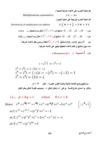 ‫ﺍﻟﻨﺎﺻﺮﻱ‬‫ﻣﻮﺳﻰ‬‫ﻛﺎﻣﻞ‬)4(
8(‫ا‬ ‫اﻷﻋﺪاد‬ ‫ﻋﻠﻰ‬ ‫اﻟﻀﺮب‬ ‫ﻋﻤﻠﯿﺔ‬‫ﺗﺒﺪﯾﻠﯿﮫ‬ ‫ﻟﻤﺮﻛﺒﺔ‬:
 Multiplicationis commutative                    z w   wz 
9(‫اﻟﺠﻤﻊ‬ ‫ﻋﻤﻠﯿﺔ‬ ‫ﻋﻠﻰ‬ ‫ﺗﻮزﯾﻌﯿﺔ‬ ‫اﻟﻀﺮب‬ ‫ﻋﻤﻠﯿﺔ‬:
 Distributivity of multiplication over addition               z    w   v     z w   z v   
‫ﻣ‬‫ﻦ‬:(1 , (2 ,(3 , (4‫ﻧﺴﺘﻨ‬‫ﺞ‬‫أن‬:( , )‫ﺗﺒﺪﯾﻠﯿﮫ‬ ‫زﻣﺮة‬ ‫ﺗﻤﺜﻞ‬....( 11 )
‫ﻣﻦ‬:(5 , (6 ,(7 , (8‫ﻧﺴﺘﻨ‬‫ﺞ‬‫أن‬:( , )
‫ﺗﺒﺪﯾﻠﯿﮫ‬ ‫زﻣﺮة‬ ‫ﺗﻤﺜﻞ‬......(12)
‫ﻣﻦ‬(9‫وﻣﻊ‬(11)‫و‬(12)‫ﻧﺴﺘﻨﺘﺞ‬( , , ) ‫ﺣﻘﻼ‬‫و‬‫اﻟﻤﺮﻛﺒﺔ‬ ‫اﻷﻋﺪاد‬ ‫ﺣﻘﻞ‬ ‫ﯾﺴﻤﻰ‬.
‫اﻟ‬ ‫اﻷﻋﺪاد‬ ‫ﻋﻠﻰ‬ ‫ﯾﻄﺒﻖ‬ ‫اﻟﺤﻘﯿﻘﯿﺔ‬ ‫اﻷﻋﺪاد‬ ‫ﻧﻈﺎم‬ ‫أن‬ ‫ﻧﺴﺘﻨﺘﺞ‬ ‫ﺳﺒﻖ‬ ‫ﻣﻤﺎ‬‫ﻤﺮﻛﺒﺔ‬.
 
21 1i i    
4p  ‫اﻟﻜﺒﯿﺮة‬ ‫ﻟﻠﻘﻮى‬ ‫وﺧﺎﺻﺔ‬ ‫اﻟﺘﺎﻟﯿﺔ‬ ‫اﻟﻘﺎﻋﺪة‬ ‫وﺿﻊ‬ ‫وﻧﺴﺘﻄﯿﻊ‬:‫ﻟﺘﻜﻦ‬
‫وﻟﺘﻜﻦ‬q‫ﻗ‬ ‫ﺧﺎرج‬ ‫ﺗﺴﺎوي‬‫ﺴﻤﺔ‬p‫ﻋﻠﻰ‬4‫اﻟﺒﺎﻗﻲ‬ ‫وﻟﯿﻜﻦ‬r‫اﻟﻘﻮل‬ ‫ﯾﻤﻜﻦ‬ ‫اﻟﺒﺎﻗﻲ‬ ‫ﻧﻈﺮﯾﺔ‬ ‫وﺑﻤﻮﺟﺐ‬
. ., 4 0 4i e p q r where r   
44 4 4( ) 1 1p q r q qr r r rHence i i i i i i i i i            
 
34 32 2 4 8 2
1: ( ) 1ex i i i i
    
63 4 15 3 3 2
2: ( ) 1ex i i i i i i i       
1992 4 498
3: ( ) 1ex i i 
‫ﻗﻮى‬i‫اﻟﺼﺤﯿﺤﺔ‬)The powers of i(
 