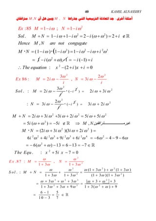 ALNASSIRYKAMIL40
‫ﺃﺧﺮﻯ‬ ‫ﺃﻣﺜﻠﺔ‬:‫ﺟﺬﺭﺍﻫﺎ‬ ‫ﺍﻟﺘﻲ‬ ‫ﺍﻟﱰﺑﻴﻌﻴﺔ‬ ‫ﺍﳌﻌﺎﺩﻟﺔ‬ ‫ﺟﺪ‬M , N‫ﺃﻥ‬ ‫ﻫﻞ‬ ‫ﻭﺑﲔ‬M ,N‫ﻣﱰﺍﻓﻘﺎﻥ‬.
2 2
2 2 2 3
2
:85 1 ; 1
. 1 1 2 ( ) 2
,
(1 ) 1 ) 1
1
(
Sol M N i i i i
Hence M N are not congugate
Ex M i N i
M N i i i i i
   
   
 

  
          
 


     

2
( ) 1i    
2
( 1)
: (2 ) 0
i i
The equation x i x i
   
    
2
2 2
3
.
3 2
86
:
, 3
2
: 2Ex M i N
S
i
o
i
M
i
l i
i
 
 




  
2
( i 2
2
) 2 3
2
: 3
i i
N i
i
 


 
  2
( i 2
) 3 2i i  
2 2 2
2
2 2
2 2 2 3 2 3 2 4 2
2
2
2 3 3 2 5 5
5 ( ) 5 ,
(2 3 )(3 2 )
6 4 9 6 6 4 9 6
6( ) 13 6 13 7
. : 5 7 0
M N i i i i i i
i i M N‫ﺘﺮاﻓﻘﯿﻦ‬ ‫ﻏﯿﺮﻣ‬
M N i i i i
i i i i
The Equ x i x
     
 
   
     
 
      
     
   
       
        
  



2
2
2 2 2
2 2
3 2 3 2
2 3 2
(1 3 ) (1 3 )
. :
1 3 1 3 (1 3 )(1 3 )
3 3 3 3
1 3 3 9 1 3( ) 9
6 1 5
1
.8 7 : ,
1
3 7
3 3
0
1
E x
N
N
o l M
M
S
     
   
     
  






  
   
   
     
 
 
     

  

 

 