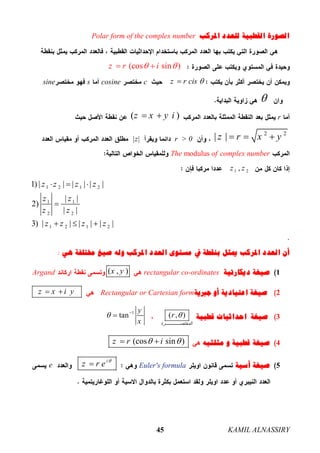 KAMIL ALNASSIRY45
‫ﺍﳌﺮﻛﺐ‬ ‫ﻟﻠﻌﺪﺩ‬ ‫ﺍﻟﻘﻄﺒﻴﺔ‬ ‫ﺍﻟﺼﻮﺭﺓ‬Polar form of the complex number
(cos sin )z r i  
z r cis ccosinessine

r( )z x y i 
2 2
| |z r x y  r > 0|z|
complex numberThe modulus of
1 2,z z
1 2 1 2
1 1
2 2
1 2 1 2
1) | | | | | |
| |
2)
| |
3) | | | | | |
z z z z
z z
z z
z z z z
  

  
‫ﺍﳌﺮﻛﺐ‬ ‫ﺍﻟﻌﺪﺩ‬ ‫ﻣﺴﺘﻮﻯ‬ ‫ﰲ‬ ‫ﺑﻨﻘﻄﺔ‬ ‫ﳝﺜﻞ‬ ‫ﺍﳌﺮﻛﺐ‬ ‫ﺍﻟﻌﺪﺩ‬ ‫ﺃﻥ‬‫ﻫﻲ‬ ‫ﳐﺘﻠﻔﺔ‬ ‫ﺻﻴﻎ‬ ‫ﻭﻟﻪ‬:
1‫ﺩﻳﻜﺎﺭﺗﻴﺔ‬ ‫ﺻﻴﻐﺔ‬rectangular co-ordinates( , )x yArgand
2‫ﺍﻋﺘ‬ ‫ﺻﻴﻐﺔ‬‫ﺟﱪﻳﺔ‬ ‫ﺃﻭ‬ ‫ﻴﺎﺩﻳﺔ‬Rectangular or Cartesian formz x i y 
3‫ﺻﻴﻐﺔ‬‫ﺍﺣﺪﺍﺛﻴﺎﺕ‬‫ﻗﻄﺒﻴﺔ‬( , )
‫ﺮة‬ ‫اﻟﻤﺨﺘﺼ‬
r 1
tan
y
x
 

4‫ﻗﻄﺒﻴ‬ ‫ﺻﻴﻐﺔ‬‫ﺔ‬‫ﻭ‬‫ﻣﺜﻠﺜﻴﻪ‬(cos sin )z r i  
5‫ﺃﺳﻴﺔ‬ ‫ﺻﻴﻐﺔ‬Euler's formula
i
z r e 
e
 