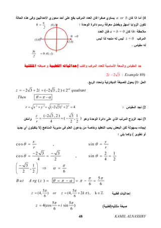 KAMIL ALNASSIRY48
4a or b
a = b = 0
z = 0
‫ﺇﺣﺪﺍﺛﻴﺎﺗﻪ‬‫ﺍﻟﻘﻄﺒﻴﺔ‬‫ﺍﳌﺜﻠﺜﻴﺔ‬
: 89)Example2 2 3i 
1
2 3 2 ( 2 3 , 2 ) 2ed
z i quadrant
Then   
     
 
22 2 2 2
( 2 3) 2 4r x y     
3
( 2 3 , 2 ) 3 1
( , )
4 2 2
z
r

  
co s , sin
2 3 3 2 1
co s , sin
4 2 4 2
3 1
,
2 2 6
5
( )
6 6
x y
r r
B u t A rg z
 
 


 
   
 
 
   
 
   
 
     
5 5
(4, ) (4, 2 ) , k
6 6
z or z k
 
   
5 5
4(cos sin )
6 6
z i
 
 
(1,0)
0
(1,0)
 
(0,1)
2

 
3
(0,-1)
2


 