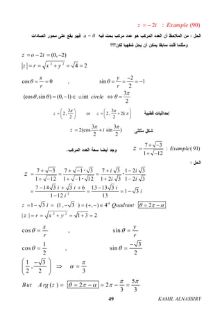 KAMIL ALNASSIRY49
2 : (90)z i Example 
a = 0
2 2
2 (0, 2)
4 2
z o i
z r x y
   
    
2
cos 0 , sin 1
2
3
(cos ,sin ) (0, 1) int
2
x y
r r
circle
 

  

     
    u
3 3
2 , or 2 , 2
2 2
z z k
 

   
     
   
3 3
2(cos sin )
2 2
z i
 
 
7 3
: ( 91)
1 12
Examplez  

 
2
2 2
7 3 7 1 3 7 3 1 2 3
1 12 1 1 12 1 2 3 1 2 3
7 14 3 3 6 13 13 3
1 3
1 12 13
1 3 (1 , 3 ) ( , ) 4 2
| | 1 3 2
th
i i
i i
i i i
i
i
z i Quadrant
z r x y
z
  
     
  
     
   
   

         
     
 

cos , sin
1 3
cos , sin
2 2
1 3
,
2 2 3
5
( ) 2 2
3 3
x y
r r
But A rg z
 
 


 
   
 

 
 
   
 
     
 