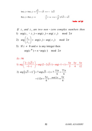 KAMIL ALNASSIRY52
1 2
1 2
3
Im( ) Im( ) 6 2 2
2
1 1
Re( ) Re( )
2 2
z z r r
z z r a a
    
 
     2 2 2 
‫ﻣﻬﻤﺔ‬ ‫ﻗﻮﺍﻋﺪ‬:
1 2
1 2 1 2
1
1 2
2
1) arg( ) arg( ) arg( ) mod 2
2) arg arg( ) arg( ) mod 2
3) If 0 and is any integer then
arg( ) arg( ) mod 2
If z and z are two non zero complex numbers then
z z z z
z
z z
z
z n
nz n z




 
 
  
 




 7
mod 2
11 77
2) arg ( 3 ) 7
:96
2 2 3 5 5 5
1) arg arg (2 2 3 ) arg( 1 )
1 3 4 12
arg( 3 ) 7
6 6
5 5
(12 )
6 6
i
E
i
i
i
x
i
i

 






   
 
        
 
  


 


 
