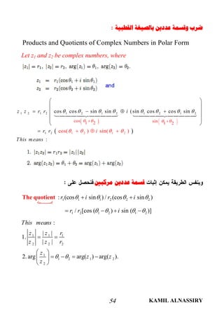 KAMIL ALNASSIRY54
‫ﺍﻟﻘﻄﺒﻴﺔ‬ ‫ﺑﺎﻟﺼﻴﻐﺔ‬ ‫ﻋﺪﺩﻳﻦ‬ ‫ﻭﻗﺴﻤﺔ‬ ‫ﺿﺮﺏ‬
Products and Quotients of Complex Numbers in Polar Form
Let z1 and z2 be complex numbers, where
 
 
1 2 1 2 1 2 1 2 1 2 1 2
1 2 1 21 2
cos sin1 2 1 2
cos cos sin sin (sin cos cos sin
cos( ) sin( )
:
z z r r i
r r
This mean
i
s
   
      


  
 
 
 
 
  
 
 
    
 
 
 

 
‫ﻣﺮﻛﺒﲔ‬ ‫ﻋﺪﺩﻳﻦ‬ ‫ﻗﺴﻤﺔ‬
1 1 1 2 2 2
1 2 1 2 1 2
: (cos sin ) / (cos sin )
/ [cos ( ) sin ( )]
‫ﻤﺔ‬ ‫ﻗﺴ‬
r i r i
r r i
   
   
 
   
The quotient
1 1 1
2 2 2
1
1 2 1 2
2
:
| |
1.
| |
2. arg arg( ) arg( ).
This means
z z r
z z r
z
z z
z
 
 
 
    
 
 
