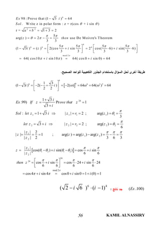 KAMIL ALNASSIRY56
6
2 2
6
6 6 6
98 : Prove that (1 3 ) 64
. W rite z in polar form : z = r(cos + i sin )
r = 1 3 2
5
arg( ) 2 use De M oivre's Theorem
3 3
5 5 5 5
(1 3 ) ( ) 2(cos sin 2 cos( 6) sin( 6)
3 3 3 3
Ex i
S ol
a b
z then
i z i i
 
 
 
   
 
   
   
   
           
mod 2
64( cos10 sin 10 ) 64( cos 0 sin 0) 64i i

 

    
 
6
66 6 3 21 3
(1 3 ) 2( ) 2( ) 64 64( ) 64
2 2
i i   
 
          
 
24
1 1 1 1 1
2 2 2 2 2
1
1 2
2
1 3
.99) Pr 1
3
: 1 3 | | 2 ; arg( )
3
3 | | 2 ; arg( )
6
| | 2
| | 1 ; arg( ) arg( ) arg( )
| | 2 3 6 3
i
Ex If z ove that z
i
Sol let z i z r z
let z i z r z
z
z z z z
z




  

 

      
      
       
 1
1 2 1 2
2
24
24
mod 2
| |
cos( ) sin( ) cos sin
| | 6 6
cos sin cos 24 sin 24
6 6 6 6
cos4 sin 4 cos0 sin 0 1 (0) 1
z
z i i
z
then z i i
i i i

 
   
   
 
     
 
       
      
( .100)Ex
6 4
( 2 6 ) ( 1)i i  
 