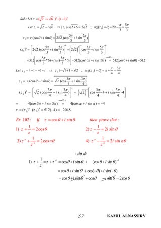 KAMIL ALNASSIRY57
 
1 1 1 1
1
6 4
6 6
6
6
1
.:
5
2 6 | | 2 6 2 2 ; arg( ) 2
3 3
5 5
(cos sin ) 2 2 (cos sin )
3 3
5 5 5 5
( ) 2 2 (cos sin ) 2 2 cos sin
3 3 3 3
5 5
512 cos( *6) sin(
( 2 6 ) ( 1
*6) 512(cos10
3 3
)Sol Let z
Let z i z z
z r i i
z i
i
i
i
i
 
 
 
 
   
 

         
   
   
         
 
    
  
mod 2
sin10 ) 512(cos0 sin0) 512i i

    
2 2 2 2
2
3
1 1 | | 1 1 2 ; arg( )
4 4
3 3
(cos sin ) 2 (cos sin )
4 4
Let z i i z z
z r i i
 
 
 
 
            
   
 
4
4
4
2
mod 2
6 4
1 2
3 3 3 3
( ) 2 (cos sin ) 2 cos 4 sin 4
4 4 4 4
4(cos3 sin3 ) 4(cos sin ) 4
( ) ( ) 512( 4) 2048
z i i
i i
z z z

   
   
   
           
     
     
.102: cos sin :
1 1
1) 2cos 2) 2 sin
1 1
3) 2cos 4) 2 sinn n
n n
Ex If z i then prove that
z z i
z z
z n z i n
z z
 
 
 
 
   
   
1 11
1) cos sin (cos sin )
cos sin cos( ) sin( )
cos sin
z z z i i
z
i i
i
   
   
 
 
      
     
  cos sini   2cos
 
